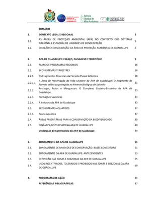 Unidade Executora
                                    Estadual do
                                    PRODETUR DE
                                    PERNAMBUCO




           SUMÁRIO

1.         CONTEXTO LEGAL E REGIONAL                                                  5
           AS ÁREAS DE PROTEÇÃO AMBIENTAL (APA) NO CONTEXTO DOS SISTEMAS
1.1.                                                                     5
           NACIONAL E ESTADUAL DE UNIDADES DE CONSERVAÇÃO
1.2.       CRIAÇÃO E CONSOLIDAÇÃO DA ÁREA DE PROTEÇÃO AMBIENTAL DE GUADALUPE          6



2.         APA DE GUADALUPE: ESPAÇO, PAISAGEM E TERRITÓRIO                            9

2.1.       PLANOS E PROGRAMAS REGIONAIS                                               16

2.2.       ECOSSISTEMAS TERRESTRES                                                    18

2.2.1.     Os Fragmentos Florestais da Floresta Pluvial Atlântica                     18
           A Zona de Preservação da Vida Silvestre da APA de Guadalupe: O fragmento de
2.2.1.1.                                                                               21
           floresta atlântica protegido na Reserva Biológica de Saltinho
           Restingas, Praias e Manguezais: O Complexo Costeiro-Estuarino da APA de
2.2.2.                                                                                 23
           Guadalupe
2.2.3.     Formações Savânicas                                                        33

2.2.4.     A Avifauna da APA de Guadalupe                                             33

2.3.       ECOSSISTEMAS AQUÁTICOS                                                     37

2.3.1.     Fauna Aquática                                                             37

2.4.       ÁREAS PRIORITÁRIAS PARA A CONSERVAÇÃO DA BIODIVERSIDADE                    39

2.5.       DINÂMICA DO TURISMO NA APA DE GUADALUPE                                    40

           Declaração de Significância da APA de Guadalupe                            49



3.         ZONEAMENTO DA APA DE GUADALUPE                                             51

3.1.       ZONEAMENTO DE UNIDADES DE CONSERVAÇÃO: BASES CONCEITUAIS                   51

3.2.       ZONEAMENTO DA APA DE GUADALUPE: ANTECENDENTES                              53

3.3.       DEFINIÇÃO DAS ZONAS E SUBZONAS DA APA DE GUADALUPE                         55
           USOS INCENTIVADOS, TOLERADOS E PROIBIDOS NAS ZONAS E SUBZONAS DA APA
3.4.                                                                                  69
           DE GUADALUPE


4.         PROGRAMAS DE AÇÃO                                                          81

           REFERÊNCIAS BIBLIOGRÁFICAS                                                 87
 