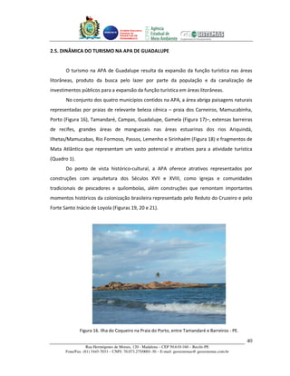 Unidade Executora
                                     Estadual do
                                     PRODETUR DE
                                     PERNAMBUCO




2.5. DINÂMICA DO TURISMO NA APA DE GUADALUPE


       O turismo na APA de Guadalupe resulta da expansão da função turística nas áreas
litorâneas, produto da busca pelo lazer por parte da população e da canalização de
investimentos públicos para a expansão da função turística em áreas litorâneas.
       No conjunto dos quatro municípios contidos na APA, a área abriga paisagens naturais
representadas por praias de relevante beleza cênica – praia dos Carneiros, Mamucabinha,
Porto (Figura 16), Tamandaré, Campas, Guadalupe, Gamela (Figura 17)–, extensas barreiras
de recifes, grandes áreas de manguezais nas áreas estuarinas dos rios Ariquindá,
Ilhetas/Mamucabas, Rio Formoso, Passos, Lemenho e Sirinhaém (Figura 18) e fragmentos de
Mata Atlântica que representam um vasto potencial e atrativos para a atividade turística
(Quadro 1).
       Do ponto de vista histórico-cultural, a APA oferece atrativos representados por
construções com arquitetura dos Séculos XVII e XVIII, como igrejas e comunidades
tradicionais de pescadores e quilombolas, além construções que remontam importantes
momentos históricos da colonização brasileira representado pelo Reduto do Cruzeiro e pelo
Forte Santo Inácio de Loyola (Figuras 19, 20 e 21).




              Figura 16. Ilha do Coqueiro na Praia do Porto, entre Tamandaré e Barreiros - PE.

                                                                                                       40
                   Rua Hermógenes de Morais, 120 - Madalena – CEP 50.610-160 – Recife-PE
       Fone/Fax: (81) 3445-7033 – CNPJ: 70.073.275/0001-30 – E-mail: geosistemas@ geosistemas.com.br
 