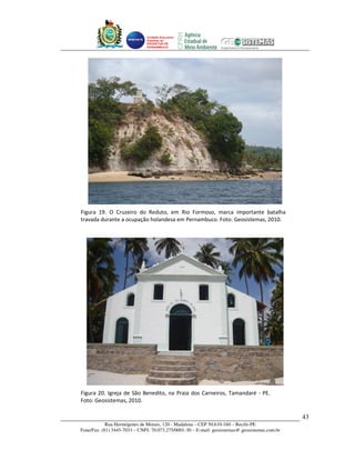 Unidade Executora
                              Estadual do
                              PRODETUR DE
                              PERNAMBUCO




Figura 19. O Cruzeiro do Reduto, em Rio Formoso, marca importante batalha
travada durante a ocupação holandesa em Pernambuco. Foto: Geosistemas, 2010.




Figura 20. Igreja de São Benedito, na Praia dos Carneiros, Tamandaré - PE.
Foto: Geosistemas, 2010.

                                                                                                43
            Rua Hermógenes de Morais, 120 - Madalena – CEP 50.610-160 – Recife-PE
Fone/Fax: (81) 3445-7033 – CNPJ: 70.073.275/0001-30 – E-mail: geosistemas@ geosistemas.com.br
 