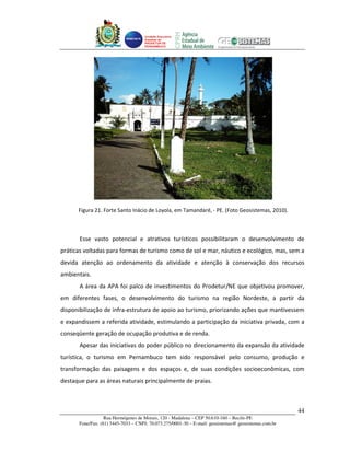 Unidade Executora
                                     Estadual do
                                     PRODETUR DE
                                     PERNAMBUCO




      Figura 21. Forte Santo Inácio de Loyola, em Tamandaré, - PE. (Foto Geosistemas, 2010).



       Esse vasto potencial e atrativos turísticos possibilitaram o desenvolvimento de
práticas voltadas para formas de turismo como de sol e mar, náutico e ecológico, mas, sem a
devida atenção ao ordenamento da atividade e atenção à conservação dos recursos
ambientais.
       A área da APA foi palco de investimentos do Prodetur/NE que objetivou promover,
em diferentes fases, o desenvolvimento do turismo na região Nordeste, a partir da
disponibilização de infra-estrutura de apoio ao turismo, priorizando ações que mantivessem
e expandissem a referida atividade, estimulando a participação da iniciativa privada, com a
conseqüente geração de ocupação produtiva e de renda.
       Apesar das iniciativas do poder público no direcionamento da expansão da atividade
turística, o turismo em Pernambuco tem sido responsável pelo consumo, produção e
transformação das paisagens e dos espaços e, de suas condições socioeconômicas, com
destaque para as áreas naturais principalmente de praias.



                                                                                                       44
                   Rua Hermógenes de Morais, 120 - Madalena – CEP 50.610-160 – Recife-PE
       Fone/Fax: (81) 3445-7033 – CNPJ: 70.073.275/0001-30 – E-mail: geosistemas@ geosistemas.com.br
 