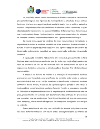 Unidade Executora
                                     Estadual do
                                     PRODETUR DE
                                     PERNAMBUCO




       Por outro lado, mesmo com os investimentos do Prodetur, constata-se a ausência de
planejamento integrado e de ingerência das municipalidades na articulação de suas políticas
locais com o turismo, com a participação da população local, e com as políticas regionais e
nacionais configurando conflitos socioambientais de diferentes ordens e dimensões, os quais
são citados de forma recorrente nas atas dos CONDEMAS de Tamandaré e de Rio Formoso, o
que é confirmado por Selva e Coutinho (2009) ao analisarem os usos turísticos das paisagens
de ambientes costeiros, considerando os desafios para a gestão ambiental municipal.
       Da mesma forma, apesar da existência de vários instrumentos de normatização e
regulamentação urbana e ambiental existentes na APA e específicos de cada município, o
turismo não atende os pré-requisitos necessários para a prática adequada em Unidade de
Conservação: ordenamento, capacidade de carga, conservação ambiental, interpretação
ambiental.
       A especulação imobiliária, notadamente em Tamandaré, principalmente na faixa
litorânea, alcançou níveis preocupantes de usos das praias com construções irregulares de
casas de veraneio e de falta de infra-estrutura básica de abastecimento de água e de
esgotamento doméstico, acrescendo-se a inadequação da deposição final e tratamento dos
resíduos sólidos.
        A expansão do turismo de veraneio e a instalação de equipamentos turísticos
promoveram, em Tamandaré, uma turistificação do território, onde turistas e visitantes
encontram lazer (LIMA; SELVA, 2005) e moradores locais enfrentam problemas e situações
conflitantes de uso do solo, de acessos, de superpopulação no período da alta estação e
inadequação de comportamento da população flutuante. Também se observa uma expansão
da construção de empreendimentos turísticos de grande porte e loteamentos nas áreas de
praia, principalmente em Carneiros, com desmembramentos contínuos das propriedades
que necessitam estar de acordo com o Plano Diretor Municipal sob pena de comprometer
áreas de restinga, com a retirada de vegetação e a consequente alteração do fluxo da água
no ambiente.
       Quanto ao turismo de sol e mar, com a utilização das faixas de praia, observa-se que
esta se dá de forma inadequada com trechos onde a população residente ou veranista de

                                                                                                       45
                   Rua Hermógenes de Morais, 120 - Madalena – CEP 50.610-160 – Recife-PE
       Fone/Fax: (81) 3445-7033 – CNPJ: 70.073.275/0001-30 – E-mail: geosistemas@ geosistemas.com.br
 
