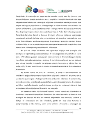 Unidade Executora
                                     Estadual do
                                     PRODETUR DE
                                     PERNAMBUCO




Tamandaré e Sirinhaém não tem acesso a praia, como é o caso da praia dos Carneiros e de
Mamucabinhas ou, quando a maré está alta, a população é impedida de circular pela faixa
de praia em decorrência das construções irregulares que avançam na direção do mar para
ampliar o espaço de propriedade ou para se proteger da erosão marinha, como acontece em
Gamela e Tamandaré. Outro aspecto relevante é o tráfego indevido de veículos e animais na
faixa de praia principalmente em Mamucabinhas e Praia do Porto. Os trechos de praias de
Tamandaré, Carneiros, Gamela e Barra de Sirinhaém sofrem os efeitos da sazonalidade
causada pela atividade turística, pois em períodos de alta estação a capacidade de suas
praias é excedida com a entrada desenfreada de visitantes e veranistas, os quais deixam
resíduos sólidos no trecho, sendo frequente a presença de lixo espalhado na areia da praia e
no mar assim como a presença de vendedores ambulantes.
       Na praia de Campas se observa uma significativa ocupação com quiosques sem
condições de higiene adequadas e acomodação de resíduos gerados, comprometendo o solo
com a infiltração de água com resíduos, sem o conhecimento da dimensão de algum tipo de
risco. Nesta praia, observa-se ainda a presença de corredores coralígenos, que são afetados
pela intensa visitação e mergulho nas piscinas naturais, bem como o trânsito livre de
embarcações de lazer náutico sobre os mesmos, provocando a degradação deste importante
ecossistema.
       No trecho central da praia de Tamandaré, é visível o desconhecimento da
importância do patrimônio histórico representado pelo Forte Santo Inácio de Loyola, com o
uso da área que margeia o Forte por vendedores ambulantes e barracas de comerciantes,
sem ordenamento e condições adequadas de higiene, além de estacionamento de veículos e
periódicas instalações de palco para festividades, sem levar em conta que trata-se de área
protegida por lei municipal a qual deveria ter uso ordenado.
       Na área estuarina do Rio Formoso é intenso o turismo náutico sem ordenamento e
que merece uma atenção especial pela importância que a área representa do ponto de vista
ecológico. Nas áreas do mar e do Rio Formoso, freqüentadas pelos banhistas, é comum o
tráfego de embarcações em alta velocidade, pondo em risco vidas humanas e
comprometendo a vida marinha, assim como também é frequente a ancoragem de

                                                                                                       46
                   Rua Hermógenes de Morais, 120 - Madalena – CEP 50.610-160 – Recife-PE
       Fone/Fax: (81) 3445-7033 – CNPJ: 70.073.275/0001-30 – E-mail: geosistemas@ geosistemas.com.br
 