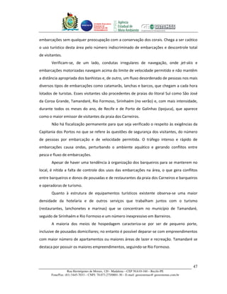 Unidade Executora
                                     Estadual do
                                     PRODETUR DE
                                     PERNAMBUCO




embarcações sem qualquer preocupação com a conservação dos corais. Chega a ser caótico
o uso turístico desta área pelo número indiscriminado de embarcações e descontrole total
de visitantes.
       Verificam-se, de um lado, condutas irregulares de navegação, onde jet-skis e
embarcações motorizadas navegam acima do limite de velocidade permitido e não mantêm
a distância apropriada dos banhistas e, de outro, um fluxo desordenado de pessoas nos mais
diversos tipos de embarcações como catamarãs, lanchas e barcos, que chegam a cada hora
lotados de turistas. Esses visitantes são procedentes de praias do litoral Sul como São José
da Coroa Grande, Tamandaré, Rio Formoso, Sirinhaém (no verão) e, com mais intensidade,
durante todos os meses do ano, de Recife e de Porto de Galinhas (Ipojuca), que aparece
como o maior emissor de visitantes da praia dos Carneiros.
       Não há fiscalização permanente para que seja verificado o respeito às exigências da
Capitania dos Portos no que se refere às questões de segurança dos visitantes, do número
de pessoas por embarcação e de velocidade permitida. O tráfego intenso e rápido de
embarcações causa ondas, perturbando o ambiente aquático e gerando conflitos entre
pesca e fluxo de embarcações.
       Apesar de haver uma tendência à organização dos barqueiros para se manterem no
local, é nítida a falta de controle dos usos das embarcações na área, o que gera conflitos
entre barqueiros e donos de pousadas e de restaurantes da praia dos Carneiros e barqueiros
e operadoras de turismo.
       Quanto à estrutura de equipamentos turísticos existente observa-se uma maior
densidade da hotelaria e de outros serviços que trabalham juntos com o turismo
(restaurantes, lanchonetes e marinas) que se concentram no município de Tamandaré,
seguido de Sirinhaém e Rio Formoso e um número inexpressivo em Barreiros.
       A maioria dos meios de hospedagem caracteriza-se por ser de pequeno porte,
inclusive de pousadas domiciliares; no entanto é possível deparar-se com empreendimentos
com maior número de apartamentos ou maiores áreas de lazer e recreação. Tamandaré se
destaca por possuir os maiores empreendimentos, seguindo-se Rio Formoso.



                                                                                                       47
                   Rua Hermógenes de Morais, 120 - Madalena – CEP 50.610-160 – Recife-PE
       Fone/Fax: (81) 3445-7033 – CNPJ: 70.073.275/0001-30 – E-mail: geosistemas@ geosistemas.com.br
 