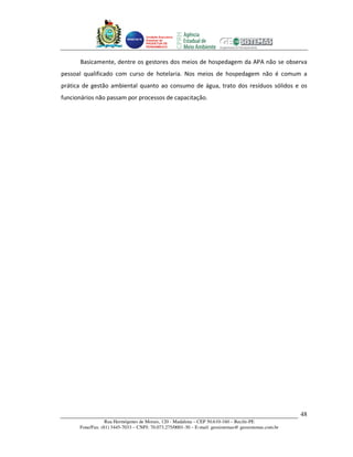 Unidade Executora
                                    Estadual do
                                    PRODETUR DE
                                    PERNAMBUCO




      Basicamente, dentre os gestores dos meios de hospedagem da APA não se observa
pessoal qualificado com curso de hotelaria. Nos meios de hospedagem não é comum a
prática de gestão ambiental quanto ao consumo de água, trato dos resíduos sólidos e os
funcionários não passam por processos de capacitação.




                                                                                                      48
                  Rua Hermógenes de Morais, 120 - Madalena – CEP 50.610-160 – Recife-PE
      Fone/Fax: (81) 3445-7033 – CNPJ: 70.073.275/0001-30 – E-mail: geosistemas@ geosistemas.com.br
 