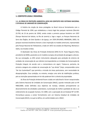 Unidade Executora
                                     Estadual do
                                     PRODETUR DE
                                     PERNAMBUCO




1. CONTEXTO LEGAL E REGIONAL

1.1. AS ÁREAS DE PROTEÇÃO AMBIENTAL (APA) NO CONTEXTO DOS SISTEMAS NACIONAL
E ESTADUAL DE UNIDADES DE CONSERVAÇÃO

       A história da criação de áreas protegidas no Brasil inicia-se formalmente com o
Código Florestal de 1934, que estabeleceu o marco legal dos parques nacionais (Decreto
23.793, de 23 de janeiro de 1934), sendo criado o primeiro parque brasileiro em 1937
(Parque Nacional de Itatiaia, no Rio de Janeiro) e, logo a seguir, os Parques Nacionais da
Serra dos Órgãos, de Sete Quedas e do Iguaçu, em 1939 (RYLANDS; BRANDON, 2005). Os
parques nacionais brasileiros tiveram a clara inspiração no modelo americano, representado
pelo Parque Nacional de Yellowstone, criado em 1872 nos estados de Wyoming, Montana e
Idaho, nos Estados Unidos.
       O idealizador das Áreas de Proteção Ambiental (APA) foi Dr. Paulo Nogueira Neto,
presidente da SEMA, pautando-se em modelos europeus de proteção de paisagens culturais.
Na sua concepção, as APA seriam instrumento adequado para proteção do entorno de
unidades de conservação de uso indireto (correspondentes as Unidades de Conservação de
Proteção Integral, de acordo com a nomenclatura em vigor). Tratava-se, portanto, da
primeira categoria de unidade de conservação de “uso direto” (hoje, compreendida como
“de Uso Sustentável”) que permitia a inclusão de áreas particulares, sem necessidade de
desapropriações. Essa condição, no entanto, ensejou uma série de indefinições jurídicas,
pois as restrições apresentadas em lei não poderiam ferir o direito de propriedade.
       As Áreas de Proteção Ambiental foram criadas em todo Brasil e foram recepcionadas
pelo Sistema Nacional de Unidades de Conservação (SNUC), quando instituído pela Lei Nº
9985/2000, sendo definidos seus objetivos de manejo, voltados principalmente ao
desenvolvimento de atividades sustentáveis, à promoção de melhor qualidade de vida e ao
ordenamento da ocupação humana. Em 2009, com a aprovação da Lei Estadual Nº 13.787,
Pernambuco passou a contar formalmente com um Sistema Estadual de Unidades de
Conservação (SEUC), no qual se define, em conformidade com o SNUC:




                                                                                                       5
                   Rua Hermógenes de Morais, 120 - Madalena – CEP 50.610-160 – Recife-PE
       Fone/Fax: (81) 3445-7033 – CNPJ: 70.073.275/0001-30 – E-mail: geosistemas@ geosistemas.com.br
 