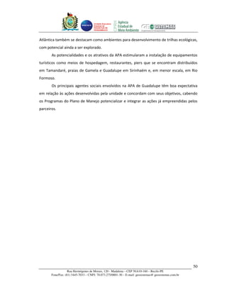 Unidade Executora
                                     Estadual do
                                     PRODETUR DE
                                     PERNAMBUCO




Atlântica também se destacam como ambientes para desenvolvimento de trilhas ecológicas,
com potencial ainda a ser explorado.
       As potencialidades e os atrativos da APA estimularam a instalação de equipamentos
turísticos como meios de hospedagem, restaurantes, piers que se encontram distribuídos
em Tamandaré, praias de Gamela e Guadalupe em Sirinhaém e, em menor escala, em Rio
Formoso.
       Os principais agentes sociais envolvidos na APA de Guadalupe têm boa expectativa
em relação às ações desenvolvidas pela unidade e concordam com seus objetivos, cabendo
os Programas do Plano de Manejo potencializar e integrar as ações já empreendidas pelos
parceiros.




                                                                                                       50
                   Rua Hermógenes de Morais, 120 - Madalena – CEP 50.610-160 – Recife-PE
       Fone/Fax: (81) 3445-7033 – CNPJ: 70.073.275/0001-30 – E-mail: geosistemas@ geosistemas.com.br
 