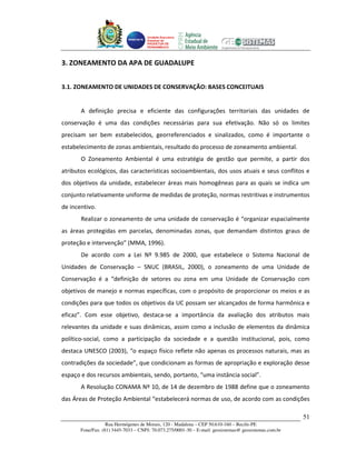 Unidade Executora
                                     Estadual do
                                     PRODETUR DE
                                     PERNAMBUCO




3. ZONEAMENTO DA APA DE GUADALUPE


3.1. ZONEAMENTO DE UNIDADES DE CONSERVAÇÃO: BASES CONCEITUAIS


       A definição precisa e eficiente das configurações territoriais das unidades de
conservação é uma das condições necessárias para sua efetivação. Não só os limites
precisam ser bem estabelecidos, georreferenciados e sinalizados, como é importante o
estabelecimento de zonas ambientais, resultado do processo de zoneamento ambiental.
       O Zoneamento Ambiental é uma estratégia de gestão que permite, a partir dos
atributos ecológicos, das características socioambientais, dos usos atuais e seus conflitos e
dos objetivos da unidade, estabelecer áreas mais homogêneas para as quais se indica um
conjunto relativamente uniforme de medidas de proteção, normas restritivas e instrumentos
de incentivo.
       Realizar o zoneamento de uma unidade de conservação é “organizar espacialmente
as áreas protegidas em parcelas, denominadas zonas, que demandam distintos graus de
proteção e intervenção” (MMA, 1996).
       De acordo com a Lei Nº 9.985 de 2000, que estabelece o Sistema Nacional de
Unidades de Conservação – SNUC (BRASIL, 2000), o zoneamento de uma Unidade de
Conservação é a “definição de setores ou zona em uma Unidade de Conservação com
objetivos de manejo e normas específicas, com o propósito de proporcionar os meios e as
condições para que todos os objetivos da UC possam ser alcançados de forma harmônica e
eficaz”. Com esse objetivo, destaca-se a importância da avaliação dos atributos mais
relevantes da unidade e suas dinâmicas, assim como a inclusão de elementos da dinâmica
político-social, como a participação da sociedade e a questão institucional, pois, como
destaca UNESCO (2003), “o espaço físico reflete não apenas os processos naturais, mas as
contradições da sociedade”, que condicionam as formas de apropriação e exploração desse
espaço e dos recursos ambientais, sendo, portanto, “uma instância social”.
       A Resolução CONAMA Nº 10, de 14 de dezembro de 1988 define que o zoneamento
das Áreas de Proteção Ambiental “estabelecerá normas de uso, de acordo com as condições

                                                                                                       51
                   Rua Hermógenes de Morais, 120 - Madalena – CEP 50.610-160 – Recife-PE
       Fone/Fax: (81) 3445-7033 – CNPJ: 70.073.275/0001-30 – E-mail: geosistemas@ geosistemas.com.br
 