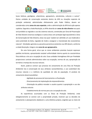 Unidade Executora
                                     Estadual do
                                     PRODETUR DE
                                     PERNAMBUCO




locais bióticas, geológicas, urbanísticas, agropastoris, extrativistas, culturais e outras”.
Outras unidades de conservação existentes dentro da APA ou situações especiais de
proteção ambiental, administradas efetivamente pelo Poder Público, devem ser
consideradas como zonas de usos especiais, onde a administração da APA terá ação apenas
supletiva. Segundo a citada Resolução, as APAs deverão ter zonas de vida silvestre nas quais
será proibido ou regulado o uso dos sistemas naturais, constituídas por Zona de Preservação
de Vida Silvestre (reservas ecológicas e outras áreas com proteção legal equivalente) e Zona
de Conservação de Vida Silvestre, áreas nas quais “poderá ser admitido um uso moderado e
auto-sustentado da biota, regulado de modo a assegurar a manutenção dos ecossistemas
naturais”. Atividades agrícolas ou pecuárias porventura existentes nas APA devem, conforme
a citada Resolução, integrar uma zona de uso agropecuário.
       De uma forma geral, vê-se que as zonas ambientais previstas buscam expressar
padrões territoriais, apresentando razoável uniformidade interna quanto às características
físico-bióticas e de uso e ocupação do solo. Essas unidades homogêneas têm por finalidade
proporcionar controle administrativo sobre sua ocupação, normas de uso, apropriação do
território e manejo dos recursos naturais.
       Assim, pode-se concluir que processo de zoneamento de uma Área de Proteção
Ambiental visa à conservação de seus atributos socioambientais, o uso sustentável dos
recursos naturais e a melhoria da qualidade de vida da população. O produto do
zoneamento deverá possibilitar:
                - Agilidade do processo de licenciamento e a fiscalização
                - Direcionamento da implantação de empreendimentos
                - Orientação do público morador e usuário quanto à apropriação e uso dos
       atributos naturais
                - Estabelecimento de normas para uso e ocupação do solo.
       As experiências acumuladas com as Áreas de Proteção Ambiental, onde
obrigatoriamente se convive com a propriedade privada, mostram que as decisões do
zoneamento e planejamento obedecem a uma dinâmica própria, exigindo que os níveis de



                                                                                                       52
                   Rua Hermógenes de Morais, 120 - Madalena – CEP 50.610-160 – Recife-PE
       Fone/Fax: (81) 3445-7033 – CNPJ: 70.073.275/0001-30 – E-mail: geosistemas@ geosistemas.com.br
 