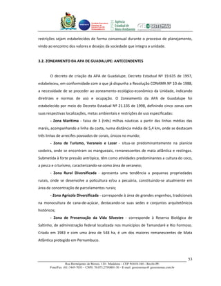 Unidade Executora
                                     Estadual do
                                     PRODETUR DE
                                     PERNAMBUCO




restrições sejam estabelecidos de forma consensual durante o processo de planejamento,
vindo ao encontro dos valores e desejos da sociedade que integra a unidade.


3.2. ZONEAMENTO DA APA DE GUADALUPE: ANTECENDENTES


       O decreto de criação da APA de Guadalupe, Decreto Estadual Nº 19.635 de 1997,
estabeleceu, em conformidade com o que já dispunha a Resolução CONAMA Nº 10 de 1988,
a necessidade de se proceder ao zoneamento ecológico-econômico da Unidade, indicando
diretrizes e normas de uso e ocupação. O Zoneamento da APA de Guadalupe foi
estabelecido por meio do Decreto Estadual Nº 21.135 de 1998, definindo cinco zonas com
suas respectivas localizações, metas ambientais e restrições de uso especificadas:
       - Zona Marítima - faixa de 3 (três) milhas náuticas a partir das linhas médias das
marés, acompanhando a linha da costa, numa distância média de 5,4 km, onde se destacam
três linhas de arrecifes povoados de corais, únicos no mundo;
       - Zona de Turismo, Veraneio e Lazer - situa-se predominantemente na planície
costeira, onde se encontram os manguezais, remanescentes de mata atlântica e restingas.
Submetida à forte pressão antrópica, têm como atividades predominantes a cultura do coco,
a pesca e o turismo, caracterizando-se como área de veraneio;
       - Zona Rural Diversificada - apresenta uma tendência a pequenas propriedades
rurais, onde se desenvolve a policultura e/ou a pecuária, constituindo-se atualmente em
área de concentração de parcelamentos rurais;
       - Zona Agrícola Diversificada - corresponde à área de grandes engenhos, tradicionais
na monocultura de cana-de-açúcar, destacando-se suas sedes e conjuntos arquitetônicos
históricos;
       - Zona de Preservação da Vida Silvestre - corresponde à Reserva Biológica de
Saltinho, de administração federal localizada nos municípios de Tamandaré e Rio Formoso.
Criada em 1983 e com uma área de 548 ha, é um dos maiores remanescentes de Mata
Atlântica protegido em Pernambuco.



                                                                                                       53
                   Rua Hermógenes de Morais, 120 - Madalena – CEP 50.610-160 – Recife-PE
       Fone/Fax: (81) 3445-7033 – CNPJ: 70.073.275/0001-30 – E-mail: geosistemas@ geosistemas.com.br
 