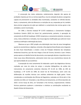 Unidade Executora
                                     Estadual do
                                     PRODETUR DE
                                     PERNAMBUCO




       A consecução das metas ambientais, evidentemente, depende não apenas de
proibições impostas por leis ou normas especificas, mas da condução de planos e programas
capazes de promoverem as atividades ditas incentivadas, constantes no referido decreto.
Assim, o zoneamento, além de diferenciar as restrições de uso, amparadas por lei, também
deve priorizar programas de ação que viabilizem o cumprimento das normas gerais e das
atividades a serem incentivadas.
       Em 1999, o Decreto Estadual Nº 21.972 estabeleceu o Zoneamento Ecológico
Econômico Costeiro (ZEEC) do Litoral Sul, posteriormente, portanto, à aprovação do
zoneamento da APA de Guadalupe. O ZEEC recepcionou o zoneamento existente, incorporou
zonas, metas ambientais e restrições, mas trouxe algumas modificações que auferiram maior
coerência à definição e delimitação das Zonas.
       Observou-se que o ZEEC propõe uma delimitação mais clara de zonas homogêneas
quanto às características e objetivos, incluindo a Área Agrícola Diversificada como integrante
de Zona Rural Diversificada e criando a Zona de Proteção Ambiental dos Complexos
Ambientais Estuarinos, que não mais integra a Zona de Turismo, Veraneio e Lazer. Embora
pareça apenas um detalhe formal do documento, essa separação denota a importância de se
tratar essas áreas diferentemente, valorizando muito mais suas características naturais do
que oportunidades de uso econômico.
       A proposição do novo zoneamento foi elaborada a partir dos diagnósticos técnicos
realizados por meio de visitas de campo e consultas bibliográficas, da análise dos
instrumentos de zoneamento existentes (Decretos Nº 21.135 de 1998, da APA de
Guadalupe, e Nº 21.972 de 1999, do Litoral Sul de Pernambuco), assim como das
deliberações de reuniões técnicas com analistas ambientais do órgão gestor. Foram
consideradas as contribuições das Oficinas de Diagnóstico, realizadas em 20 de abril e 9 de
setembro de 2010, em Tamandaré, e das Oficinas de Zoneamento, em 09 de dezembro de
2010 e 18 de março de 2011, em Tamandaré e Rio Formoso, respectivamente. Análises
técnicas posteriores ajudaram a sistematizar e sintetizar as contribuições resultando no
Quadro Síntese do Zoneamento.



                                                                                                       54
                   Rua Hermógenes de Morais, 120 - Madalena – CEP 50.610-160 – Recife-PE
       Fone/Fax: (81) 3445-7033 – CNPJ: 70.073.275/0001-30 – E-mail: geosistemas@ geosistemas.com.br
 