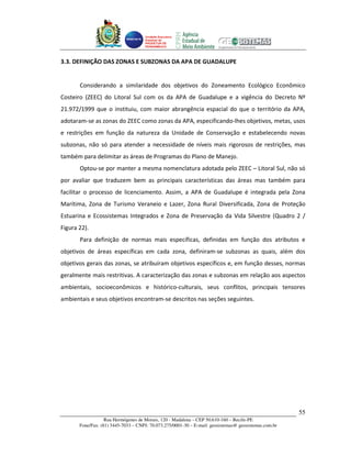 Unidade Executora
                                     Estadual do
                                     PRODETUR DE
                                     PERNAMBUCO




3.3. DEFINIÇÃO DAS ZONAS E SUBZONAS DA APA DE GUADALUPE


       Considerando a similaridade dos objetivos do Zoneamento Ecológico Econômico
Costeiro (ZEEC) do Litoral Sul com os da APA de Guadalupe e a vigência do Decreto Nº
21.972/1999 que o instituiu, com maior abrangência espacial do que o território da APA,
adotaram-se as zonas do ZEEC como zonas da APA, especificando-lhes objetivos, metas, usos
e restrições em função da natureza da Unidade de Conservação e estabelecendo novas
subzonas, não só para atender a necessidade de níveis mais rigorosos de restrições, mas
também para delimitar as áreas de Programas do Plano de Manejo.
       Optou-se por manter a mesma nomenclatura adotada pelo ZEEC – Litoral Sul, não só
por avaliar que traduzem bem as principais características das áreas mas também para
facilitar o processo de licenciamento. Assim, a APA de Guadalupe é integrada pela Zona
Marítima, Zona de Turismo Veraneio e Lazer, Zona Rural Diversificada, Zona de Proteção
Estuarina e Ecossistemas Integrados e Zona de Preservação da Vida Silvestre (Quadro 2 /
Figura 22).
       Para definição de normas mais específicas, definidas em função dos atributos e
objetivos de áreas específicas em cada zona, definiram-se subzonas as quais, além dos
objetivos gerais das zonas, se atribuíram objetivos específicos e, em função desses, normas
geralmente mais restritivas. A caracterização das zonas e subzonas em relação aos aspectos
ambientais, socioeconômicos e histórico-culturais, seus conflitos, principais tensores
ambientais e seus objetivos encontram-se descritos nas seções seguintes.




                                                                                                       55
                   Rua Hermógenes de Morais, 120 - Madalena – CEP 50.610-160 – Recife-PE
       Fone/Fax: (81) 3445-7033 – CNPJ: 70.073.275/0001-30 – E-mail: geosistemas@ geosistemas.com.br
 