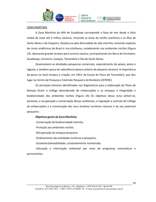 Unidade Executora
                                    Estadual do
                                    PRODETUR DE
                                    PERNAMBUCO




ZONA MARÍTIMA
       A Zona Marítima da APA de Guadalupe corresponde a faixa de mar desde a linha
média de maré até 3 milhas náuticas, incluindo as áreas de recifes areníticos e as ilhas de
Santo Aleixo e do Coqueiro. Destaca-se pela diversidade de vida marinha, incluindo espécies
de corais endêmicas do Brasil e rica ictiofauna, notadamente nos ambientes recifais (Figura
23). Apresenta grande atrativo para turismo náutico, principalmente em Barra de Sirinhaém,
Guadalupe, Carneiros, Campas, Tamandaré e ilha de Santo Aleixo.
       Desenvolvem-se atividades pesqueiras comerciais, especialmente de peixes, polvo e
lagosta, e também pesca de subsistência (pesca costeira de pequeno alcance). A importância
da pesca no local ensejou a criação, em 1953, da Escola de Pesca de Tamandaré, que deu
lugar ao Centro de Pesquisa e Extensão Pesqueira do Nordeste (CEPENE).
       Os principais tensores identificados nos diagnósticos para a elaboração do Plano de
Manejo foram o tráfego desordenado de embarcações e as ameaças à integridade e
biodiversidade dos ambientes recifais (Figura 24) Os objetivos dessa zona voltam-se,
portanto, a recuperação e conservação desses ambientes, à regulação e controle do tráfego
de embarcações e à conservação dos seus atrativos turísticos naturais e do seu potencial
pesqueiro.
       Objetivos gerais da Zona Marítima:
       -Conservação da biodiversidade marinha.
       -Proteção aos ambientes recifais.
       -Recuperação do estoque pesqueiro.
       -Ordenamento das atividades turísticas e pesqueira.
       -Excelente balneabilidade, constantemente monitorada.
       -Educação e informação ambiental por meio de programas sistemáticos e
permanentes.




                                                                                                      58
                  Rua Hermógenes de Morais, 120 - Madalena – CEP 50.610-160 – Recife-PE
      Fone/Fax: (81) 3445-7033 – CNPJ: 70.073.275/0001-30 – E-mail: geosistemas@ geosistemas.com.br
 