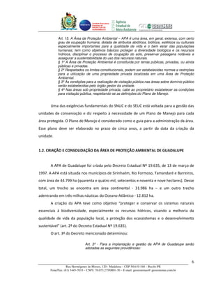 Unidade Executora
                                     Estadual do
                                     PRODETUR DE
                                     PERNAMBUCO




            Art. 15. A Área de Proteção Ambiental – APA é uma área, em geral, extensa, com certo
            grau de ocupação humana, dotada de atributos abióticos, bióticos, estéticos ou culturais
            especialmente importantes para a qualidade de vida e o bem estar das populações
            humanas; tem como objetivos básicos proteger a diversidade biológica e os recursos
            hídricos, disciplinar o processo de ocupação do solo, preservar paisagens notáveis e
            assegurar a sustentabilidade do uso dos recursos naturais.
            § 1º A Área de Proteção Ambiental é constituída por terras públicas, privadas, ou ainda
            públicas e privadas.
            § 2º Respeitados os limites constitucionais, podem ser estabelecidas normas e restrições
            para a utilização de uma propriedade privada localizada em uma Área de Proteção
            Ambiental.
            § 3º As condições para a realização de visitação pública nas áreas sobre domínio público
            serão estabelecidas pelo órgão gestor da unidade.
            § 4º Nas áreas sob propriedade privada, cabe ao proprietário estabelecer as condições
            para visitação pública, respeitando-se as definições do Plano de Manejo.


       Uma das exigências fundamentais do SNUC e do SEUC está voltada para a gestão das
unidades de conservação e diz respeito à necessidade de um Plano de Manejo para cada
área protegida. O Plano de Manejo é considerado como o guia para a administração da área.
Esse plano deve ser elaborado no prazo de cinco anos, a partir da data da criação da
unidade.


1.2. CRIAÇÃO E CONSOLIDAÇÃO DA ÁREA DE PROTEÇÃO AMBIENTAL DE GUADALUPE


       A APA de Guadalupe foi criada pelo Decreto Estadual Nº 19.635, de 13 de março de
1997. A APA está situada nos municípios de Sirinhaém, Rio Formoso, Tamandaré e Barreiros,
com área de 44.799 ha (quarenta e quatro mil, setecentos e noventa e nove hectares). Desse
total, um trecho se encontra em área continental - 31.986 ha – e um outro trecho
adentrando em três milhas náuticas do Oceano Atlântico - 12.812 ha.
       A criação da APA teve como objetivo “proteger e conservar os sistemas naturais
essenciais à biodiversidade, especialmente os recursos hídricos, visando a melhoria da
qualidade de vida da população local, a proteção dos ecossistemas e o desenvolvimento
sustentável” (art. 2º do Decreto Estadual Nº 19.635).
       O art. 3º do Decreto mencionado determinou:

                                Art. 3º - Para a implantação e gestão da APA de Guadalupe serão
                                adotadas as seguintes providências:



                                                                                                       6
                   Rua Hermógenes de Morais, 120 - Madalena – CEP 50.610-160 – Recife-PE
       Fone/Fax: (81) 3445-7033 – CNPJ: 70.073.275/0001-30 – E-mail: geosistemas@ geosistemas.com.br
 