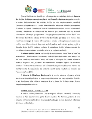 Unidade Executora
                                    Estadual do
                                    PRODETUR DE
                                    PERNAMBUCO




       A Zona Marítima está dividida em três subzonas, com objetivos distintos: Subzona
dos Recifes, da Plataforma Continental e de Uso Especial. A Subzona dos Recifes estende-
se entre a da linha de costa até a isóbata de 30m em faixa aproximadamente paralela à
costa, com largura entre 900 a 2.700m. Apresenta maior fragilidade ambiental, observando-
se a morte de corais e a presença de espécies superdominantes como o ouriço (Echinometra
lucunter), indicadores da necessidade de medidas que promovam seu uso turístico
sustentável e estratégias que permitam a recuperação dos ambientes recifais. Nesta Zona
deverão ser delimitados setores, devidamente identificados por bóias, onde normas mais
restritivas em relação à pesca e à frequencia de turistas serão aplicadas em sistema de
rodízio, com ciclo mínimo de dois anos, período após o qual o órgão gestor, ouvido o
Conselho Gestor da APA, mediante avaliação de indicadores, decidirá pela permanência das
restrições nos mesmos locais, ampliação, redução ou mudança dos locais.
       A Subzona de Uso Especial corresponde à área conhecida como “área fechada” da
APA Marinha Costa dos Corais, estabelecida pela instrução Normativa ICMBio Nº06/2008,
em local conhecido como Ilha da Barra, em frente às instalações do CEPENE. Voltada à
Proteção Integral da biota, a Subzona de Uso Especial é interditada à pesca e às atividades
turísticas e náuticas não autorizadas e tem como objetivo a preservação da vida marinha e o
monitoramento da recuperação do ambiente recifal, como resultado da iniciativa do
“fechamento”, em 1999.
       A Subzona da Plataforma Continental é a terceira subzona a integrar a Zona
Marítima, onde ocasionalmente se observam recifes submersos, mais protegidos. Estende-
se até 3 milhas da linha média da preamar e lá se localiza a Ilha de Santo Aleixo, destino
frequente de passeios náuticos.


       ZONA DE TURISMO, VERANEIO E LAZER
       A Zona de Turismo, Veraneio e Lazer é integrada pela área urbana de Tamandaré,
incluindo a Praia dos Carneiros, parte da área rural de Rio Formoso, próximo à zona
estuarina e loteamentos litorâneos das praias de Guadalupe, Gamela, Guaiamum e Barra de
Sirinhaém, em Sirinhaém.

                                                                                                      60
                  Rua Hermógenes de Morais, 120 - Madalena – CEP 50.610-160 – Recife-PE
      Fone/Fax: (81) 3445-7033 – CNPJ: 70.073.275/0001-30 – E-mail: geosistemas@ geosistemas.com.br
 