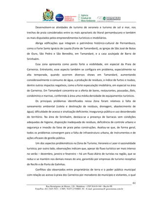 Unidade Executora
                                     Estadual do
                                     PRODETUR DE
                                     PERNAMBUCO




       Desenvolvem-se atividades de turismo de veraneio e turismo de sol e mar, nos
trechos de praia considerados entre os mais aprazíveis do litoral pernambucano e também
os mais disputados pelos empreendimentos turísticos e imobiliários.
       Abriga edificações que integram o patrimônio histórico-cultural de Pernambuco,
como o Forte Santo Ignácio de Loyola (Forte de Tamandaré), as igrejas de São José de Botas
de Ouro, São Pedro e São Benedito, em Tamandaré, e a casa azulejada de Barra de
Sirinhaém.
       Essa zona apresenta como ponto forte a visibilidade, em especial da Praia de
Carneiros. Entretanto, esse aspecto também se configura em problema, especialmente na
alta temporada, quando ocorrem diversos shows em Tamandaré, aumentando
consideravelmente o consumo de água, a produção de resíduos, o índice de furtos e roubos,
dentre outros impactos negativos, como a forte especulação imobiliária, em especial na área
de Carneiros. Em Tamandaré concentra-se a oferta de bares, restaurantes, pousadas, flats,
condomínio e marinas, conferindo à área uma média densidade de equipamentos turísticos.
       Os principais problemas identificados nessa Zona foram relativos à falta de
saneamento ambiental (coleta e destinação de resíduos, drenagem, abastecimento de
água); dificuldade de acesso e sinalização deficiente; insegurança pública e uso desordenado
do território. Na área de Sirinhaém, destaca-se a presença de barracas sem condições
adequadas de higiene, disposição inadequada de resíduos, deficiência de controle urbano e
segurança e invasão da faixa de praia pelas construções. Avaliou-se que, de forma geral,
todos os problemas convergem para a falta de infraestrutura urbana, de instrumentos e de
ações eficazes de gestão pública.
       Um dos aspectos problemáticos na Zona de Turismo, Veraneio e Lazer é sazonalidade
turística; por outro lado, observações indicam que, apesar do fluxo turístico ser mais intenso
no verão – dezembro, janeiro e fevereiro – há um fluxo diário de turistas na região, que se
reduz e se mantém nos demais meses do ano, garantido por empresas de turismo receptivo
de Recife e de Porto de Galinhas.
       Conflitos são observados entre proprietários de terra e o poder público municipal
com relação ao acesso à praia dos Carneiros por moradores do município e visitantes, o qual

                                                                                                       61
                   Rua Hermógenes de Morais, 120 - Madalena – CEP 50.610-160 – Recife-PE
       Fone/Fax: (81) 3445-7033 – CNPJ: 70.073.275/0001-30 – E-mail: geosistemas@ geosistemas.com.br
 