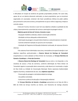 Unidade Executora
                                     Estadual do
                                     PRODETUR DE
                                     PERNAMBUCO




é dificultado em função da existência de grandes propriedades privadas. Por outro lado,
apesar de ser um destino altamente valorizado, os atuais proprietários, que se encontram
organizados em associação, reclamam não haver providências efetivas do poder público
para promovê-la como área turística, principalmente no que se refere à segurança, limpeza e
controle urbano.
       A Zona de Turismo, Veraneio e Lazer tem seus objetivos voltados à qualidade da vida
urbana, desenvolvimento sustentável do turismo e valorização da paisagem natural.
       Objetivos gerais da Zona de Turismo, Veraneio e Lazer:
       - Ocupação imobiliária ordenada, aliada à conservação ambiental.
       - Atividades turísticas adequadas ambientalmente.
       - Valorização da paisagem e do patrimônio histórico e cultural (material e imaterial).
       - Controle ambiental realizado em parceria com municípios.
       - Condução de Programas de Educação Ambiental continuada, de naturezas formal e
informal.
       Três subzonas foram delimitadas nessa área, merecedoras de especial atenção e com
objetivos específicos particularizados: a Reserva Natural de Restinga de Tamandaré
(respeitando-se o nome adotado no Plano Diretor do município), os Terraços Marinhos de
Gamela e Guadalupe e a Praia dos Carneiros.
       A Reserva Natural da Restinga de Tamandaré situa-se entre o rio Ariquindá e a Via
Litorânea de acesso a Praia de Carneiros, conforme delimitação do Plano Diretor de
Tamandaré vigente na aprovação deste zoneamento, onde deverá ser incentivada a criação
de Área Verde ou Unidade de Conservação Municipal. Reúne expressiva biodiversidade
vegetal e faunística, notadamente de aves. Seus objetivos específicos:
       - Preservação da paisagem e da biodiversidade da restinga.
       - Uso público controlado.
       - Ecoturismo e práticas de educação e interpretação ambiental.
       Os Terraços Marinhos de Gamela e Guadalupe apresentam-se em faixa de 30m a
80m do limite do terraço marinho ao interior, com fisionomia de restinga arbustiva



                                                                                                       62
                   Rua Hermógenes de Morais, 120 - Madalena – CEP 50.610-160 – Recife-PE
       Fone/Fax: (81) 3445-7033 – CNPJ: 70.073.275/0001-30 – E-mail: geosistemas@ geosistemas.com.br
 