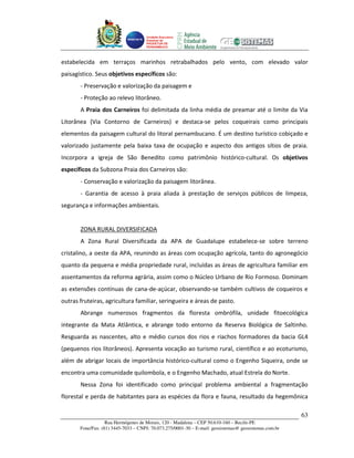 Unidade Executora
                                     Estadual do
                                     PRODETUR DE
                                     PERNAMBUCO




estabelecida em terraços marinhos retrabalhados pelo vento, com elevado valor
paisagístico. Seus objetivos específicos são:
       - Preservação e valorização da paisagem e
       - Proteção ao relevo litorâneo.
       A Praia dos Carneiros foi delimitada da linha média de preamar até o limite da Via
Litorânea (Via Contorno de Carneiros) e destaca-se pelos coqueirais como principais
elementos da paisagem cultural do litoral pernambucano. É um destino turístico cobiçado e
valorizado justamente pela baixa taxa de ocupação e aspecto dos antigos sítios de praia.
Incorpora a igreja de São Benedito como patrimônio histórico-cultural. Os objetivos
específicos da Subzona Praia dos Carneiros são:
       - Conservação e valorização da paisagem litorânea.
       - Garantia de acesso à praia aliada à prestação de serviços públicos de limpeza,
segurança e informações ambientais.


       ZONA RURAL DIVERSIFICADA
       A Zona Rural Diversificada da APA de Guadalupe estabelece-se sobre terreno
cristalino, a oeste da APA, reunindo as áreas com ocupação agrícola, tanto do agronegócio
quanto da pequena e média propriedade rural, incluídas as áreas de agricultura familiar em
assentamentos da reforma agrária, assim como o Núcleo Urbano de Rio Formoso. Dominam
as extensões contínuas de cana-de-açúcar, observando-se também cultivos de coqueiros e
outras fruteiras, agricultura familiar, seringueira e áreas de pasto.
       Abrange numerosos fragmentos da floresta ombrófila, unidade fitoecológica
integrante da Mata Atlântica, e abrange todo entorno da Reserva Biológica de Saltinho.
Resguarda as nascentes, alto e médio cursos dos rios e riachos formadores da bacia GL4
(pequenos rios litorâneos). Apresenta vocação ao turismo rural, científico e ao ecoturismo,
além de abrigar locais de importância histórico-cultural como o Engenho Siqueira, onde se
encontra uma comunidade quilombola, e o Engenho Machado, atual Estrela do Norte.
       Nessa Zona foi identificado como principal problema ambiental a fragmentação
florestal e perda de habitantes para as espécies da flora e fauna, resultado da hegemônica

                                                                                                       63
                   Rua Hermógenes de Morais, 120 - Madalena – CEP 50.610-160 – Recife-PE
       Fone/Fax: (81) 3445-7033 – CNPJ: 70.073.275/0001-30 – E-mail: geosistemas@ geosistemas.com.br
 