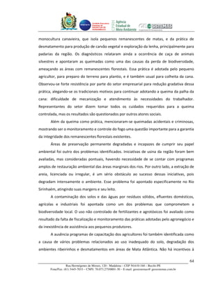 Unidade Executora
                                     Estadual do
                                     PRODETUR DE
                                     PERNAMBUCO




monocultura canavieira, que isola pequenos remanescentes de matas, e da prática de
desmatamento para produção de carvão vegetal e exploração da lenha, principalmente para
padarias da região. Os diagnósticos relataram ainda a ocorrência de caça de animais
silvestres e apontaram as queimadas como uma das causas da perda de biodiversidade,
ameaçando as áreas com remanescentes florestais. Essa prática é adotada pelo pequeno
agricultor, para preparo do terreno para plantio, e é também usual para colheita da cana.
Observou-se forte resistência por parte do setor empresarial para redução gradativa dessa
prática, alegando-se os tradicionais motivos para continuar adotando a queima da palha da
cana: dificuldade de mecanização e atendimento às necessidades do trabalhador.
Representantes do setor dizem tomar todos os cuidados requeridos para a queima
controlada, mas os resultados são questionados por outros atores sociais.
       Além da queima como prática, mencionaram-se queimadas acidentais e criminosas,
mostrando ser o monitoramento e controle do fogo uma questão importante para a garantia
da integridade dos remanescentes florestais existentes.
       Áreas de preservação permanente degradadas e incapazes de cumprir seu papel
ambiental foi outro dos problemas identificados. Iniciativas de usina da região foram bem
avaliadas, mas consideradas pontuais, havendo necessidade de se contar com programas
amplos de restauração ambiental das áreas marginais dos rios. Por outro lado, a extração de
areia, licenciada ou irregular, é um sério obstáculo ao sucesso dessas iniciativas, pois
degradam intensamente o ambiente. Esse problema foi apontado especificamente no Rio
Sirinhaém, atingindo suas margens e seu leito.
       A contaminação dos solos e das águas por resíduos sólidos, efluentes domésticos,
agrícolas e industriais foi apontada como um dos problemas que comprometem a
biodiversidade local. O uso não controlado de fertilizantes e agrotóxicos foi avaliado como
resultado da falta de fiscalização e monitoramento das práticas adotadas pelo agronegócio e
da inexistência de assistência aos pequenos produtores.
       A ausência programas de capacitação dos agricultores foi também identificada como
a causa de vários problemas relacionados ao uso inadequado do solo, degradação dos
ambientes ribeirinhos e desmatamentos em áreas de Mata Atlântica. Não há incentivos à

                                                                                                       64
                   Rua Hermógenes de Morais, 120 - Madalena – CEP 50.610-160 – Recife-PE
       Fone/Fax: (81) 3445-7033 – CNPJ: 70.073.275/0001-30 – E-mail: geosistemas@ geosistemas.com.br
 