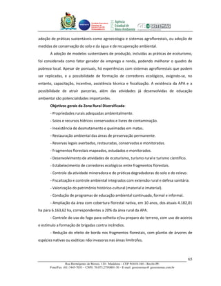Unidade Executora
                                     Estadual do
                                     PRODETUR DE
                                     PERNAMBUCO




adoção de práticas sustentáveis como agroecologia e sistemas agroflorestais, ou adoção de
medidas de conservação do solo e da água e de recuperação ambiental.
       A adoção de modelos sustentáveis de produção, incluídas as práticas de ecoturismo,
foi considerada como fator gerador de emprego e renda, podendo melhorar o quadro de
pobreza local. Apesar de pontuais, há experiências com sistemas agroflorestais que podem
ser replicadas, e a possibilidade de formação de corredores ecológicos, exigindo-se, no
entanto, capacitação, incentivo, assistência técnica e fiscalização. A existência da APA e a
possibilidade de atrair parcerias, além das atividades já desenvolvidas de educação
ambiental são potencialidades importantes.
       Objetivos gerais da Zona Rural Diversificada:
       - Propriedades rurais adequadas ambientalmente.
       - Solos e recursos hídricos conservados e livres de contaminação.
       - Inexistência de desmatamento e queimadas em matas.
       - Restauração ambiental das áreas de preservação permanente.
       - Reservas legais averbadas, restauradas, conservadas e monitoradas.
       - Fragmentos florestais mapeados, estudados e monitorados.
       - Desenvolvimento de atividades de ecoturismo, turismo rural e turismo científico.
       - Estabelecimento de corredores ecológicos entre fragmentos florestais.
       - Controle da atividade mineradora e de práticas degradadoras do solo e do relevo.
       - Fiscalização e controle ambiental integrados com extensão rural e defesa sanitária.
       - Valorização do patrimônio histórico-cultural (material e imaterial).
       - Condução de programas de educação ambiental continuada, formal e informal.
       - Ampliação da área com cobertura florestal nativa, em 10 anos, dos atuais 4.182,01
ha para 6.163,62 ha, correspondentes a 20% da área rural da APA.
       - Controle do uso do fogo para colheita e/ou preparo do terreno, com uso de aceiros
e estímulo a formação de brigadas contra incêndios.
       - Redução do efeito de borda nos fragmentos florestais, com plantio de árvores de
espécies nativas ou exóticas não invasoras nas áreas limítrofes.



                                                                                                       65
                   Rua Hermógenes de Morais, 120 - Madalena – CEP 50.610-160 – Recife-PE
       Fone/Fax: (81) 3445-7033 – CNPJ: 70.073.275/0001-30 – E-mail: geosistemas@ geosistemas.com.br
 