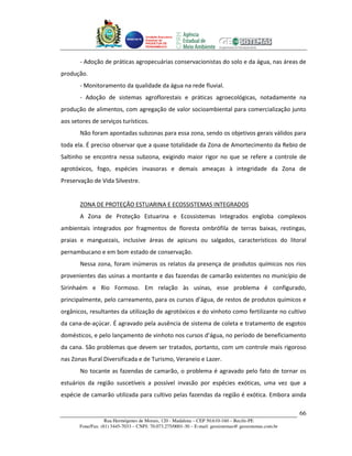 Unidade Executora
                                     Estadual do
                                     PRODETUR DE
                                     PERNAMBUCO




       - Adoção de práticas agropecuárias conservacionistas do solo e da água, nas áreas de
produção.
       - Monitoramento da qualidade da água na rede fluvial.
       - Adoção de sistemas agroflorestais e práticas agroecológicas, notadamente na
produção de alimentos, com agregação de valor socioambiental para comercialização junto
aos setores de serviços turísticos.
       Não foram apontadas subzonas para essa zona, sendo os objetivos gerais válidos para
toda ela. É preciso observar que a quase totalidade da Zona de Amortecimento da Rebio de
Saltinho se encontra nessa subzona, exigindo maior rigor no que se refere a controle de
agrotóxicos, fogo, espécies invasoras e demais ameaças à integridade da Zona de
Preservação de Vida Silvestre.


       ZONA DE PROTEÇÃO ESTUARINA E ECOSSISTEMAS INTEGRADOS
       A Zona de Proteção Estuarina e Ecossistemas Integrados engloba complexos
ambientais integrados por fragmentos de floresta ombrófila de terras baixas, restingas,
praias e manguezais, inclusive áreas de apicuns ou salgados, característicos do litoral
pernambucano e em bom estado de conservação.
       Nessa zona, foram inúmeros os relatos da presença de produtos químicos nos rios
provenientes das usinas a montante e das fazendas de camarão existentes no município de
Sirinhaém e Rio Formoso. Em relação às usinas, esse problema é configurado,
principalmente, pelo carreamento, para os cursos d’água, de restos de produtos químicos e
orgânicos, resultantes da utilização de agrotóxicos e do vinhoto como fertilizante no cultivo
da cana-de-açúcar. É agravado pela ausência de sistema de coleta e tratamento de esgotos
domésticos, e pelo lançamento de vinhoto nos cursos d’água, no período de beneficiamento
da cana. São problemas que devem ser tratados, portanto, com um controle mais rigoroso
nas Zonas Rural Diversificada e de Turismo, Veraneio e Lazer.
       No tocante as fazendas de camarão, o problema é agravado pelo fato de tornar os
estuários da região suscetíveis a possível invasão por espécies exóticas, uma vez que a
espécie de camarão utilizada para cultivo pelas fazendas da região é exótica. Embora ainda

                                                                                                       66
                   Rua Hermógenes de Morais, 120 - Madalena – CEP 50.610-160 – Recife-PE
       Fone/Fax: (81) 3445-7033 – CNPJ: 70.073.275/0001-30 – E-mail: geosistemas@ geosistemas.com.br
 