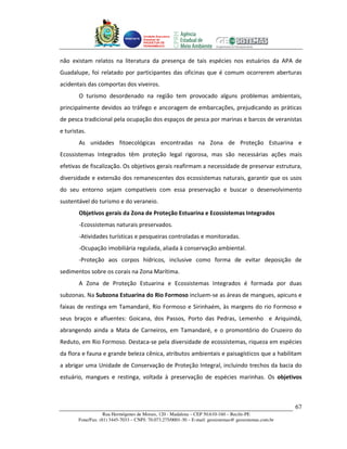 Unidade Executora
                                     Estadual do
                                     PRODETUR DE
                                     PERNAMBUCO




não existam relatos na literatura da presença de tais espécies nos estuários da APA de
Guadalupe, foi relatado por participantes das oficinas que é comum ocorrerem aberturas
acidentais das comportas dos viveiros.
        O turismo desordenado na região tem provocado alguns problemas ambientais,
principalmente devidos ao tráfego e ancoragem de embarcações, prejudicando as práticas
de pesca tradicional pela ocupação dos espaços de pesca por marinas e barcos de veranistas
e turistas.
        As unidades fitoecológicas encontradas na Zona de Proteção Estuarina e
Ecossistemas Integrados têm proteção legal rigorosa, mas são necessárias ações mais
efetivas de fiscalização. Os objetivos gerais reafirmam a necessidade de preservar estrutura,
diversidade e extensão dos remanescentes dos ecossistemas naturais, garantir que os usos
do seu entorno sejam compatíveis com essa preservação e buscar o desenvolvimento
sustentável do turismo e do veraneio.
        Objetivos gerais da Zona de Proteção Estuarina e Ecossistemas Integrados
        -Ecossistemas naturais preservados.
        -Atividades turísticas e pesqueiras controladas e monitoradas.
        -Ocupação imobiliária regulada, aliada à conservação ambiental.
        -Proteção aos corpos hídricos, inclusive como forma de evitar deposição de
sedimentos sobre os corais na Zona Marítima.
        A Zona de Proteção Estuarina e Ecossistemas Integrados é formada por duas
subzonas. Na Subzona Estuarina do Rio Formoso incluem-se as áreas de mangues, apicuns e
faixas de restinga em Tamandaré, Rio Formoso e Sirinhaém, às margens do rio Formoso e
seus braços e afluentes: Goicana, dos Passos, Porto das Pedras, Lemenho e Ariquindá,
abrangendo ainda a Mata de Carneiros, em Tamandaré, e o promontório do Cruzeiro do
Reduto, em Rio Formoso. Destaca-se pela diversidade de ecossistemas, riqueza em espécies
da flora e fauna e grande beleza cênica, atributos ambientais e paisagísticos que a habilitam
a abrigar uma Unidade de Conservação de Proteção Integral, incluindo trechos da bacia do
estuário, mangues e restinga, voltada à preservação de espécies marinhas. Os objetivos



                                                                                                       67
                   Rua Hermógenes de Morais, 120 - Madalena – CEP 50.610-160 – Recife-PE
       Fone/Fax: (81) 3445-7033 – CNPJ: 70.073.275/0001-30 – E-mail: geosistemas@ geosistemas.com.br
 