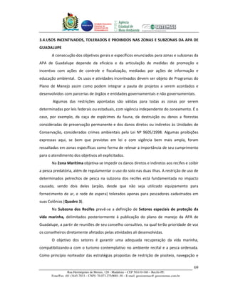 Unidade Executora
                                     Estadual do
                                     PRODETUR DE
                                     PERNAMBUCO




3.4.USOS INCENTIVADOS, TOLERADOS E PROIBIDOS NAS ZONAS E SUBZONAS DA APA DE
GUADALUPE
       A consecução dos objetivos gerais e específicos enunciados para zonas e subzonas da
APA de Guadalupe depende da eficácia e da articulação de medidas de promoção e
incentivo com ações de controle e fiscalização, mediadas por ações de informação e
educação ambiental. Os usos e atividades incentivados devem ser objeto de Programas do
Plano de Manejo assim como podem integrar a pauta de projetos a serem acordados e
desenvolvidos com parcerias de órgãos e entidades governamentais e não governamentais.
       Algumas das restrições apontadas são válidas para todas as zonas por serem
determinadas por leis federais ou estaduais, com vigência independente do zoneamento. É o
caso, por exemplo, da caça de espécimes da fauna, da destruição ou danos a florestas
consideradas de preservação permanente e dos danos diretos ou indiretos às Unidades de
Conservação, considerados crimes ambientais pela Lei Nº 9605/1998. Algumas proibições
expressas aqui, se bem que previstas em lei e com vigência bem mais ampla, foram
ressaltadas em zonas específicas como forma de relevar a importância de seu cumprimento
para o atendimento dos objetivos ali explicitados.
       Na Zona Marítima objetiva-se impedir os danos diretos e indiretos aos recifes e coibir
a pesca predatória, além de regulamentar o uso do solo nas duas ilhas. A restrição de uso de
determinados petrechos de pesca na subzona dos recifes está fundamentada no impacto
causado, sendo dois deles (arpão, desde que não seja utilizado equipamento para
fornecimento de ar, e rede de espera) tolerados apenas para pescadores cadastrados em
suas Colônias (Quadro 3).
       Na Subzona dos Recifes prevê-se a definição de Setores especiais de proteção da
vida marinha, delimitados posteriormente à publicação do plano de manejo da APA de
Guadalupe, a partir de reuniões de seu conselho consultivo, na qual terão prioridade de voz
os conselheiros diretamente afetados pelas atividades ali desenvolvidas.
       O objetivo dos setores é garantir uma adequada recuperação da vida marinha,
compatibilizando-a com o turismo contemplativo no ambiente recifal e a pesca ordenada.
Como princípio norteador das estratégias propostas de restrição de pisoteio, navegação e

                                                                                                       69
                   Rua Hermógenes de Morais, 120 - Madalena – CEP 50.610-160 – Recife-PE
       Fone/Fax: (81) 3445-7033 – CNPJ: 70.073.275/0001-30 – E-mail: geosistemas@ geosistemas.com.br
 