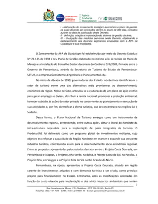 Unidade Executora
                                     Estadual do
                                     PRODETUR DE
                                     PERNAMBUCO




                                I - elaboração do zoneamento ecológico-econômico e plano de gestão,
                                os quais deverão ser concluídos dentro do prazo de 360 dias, contados
                                a partir da data de publicação deste Decreto;
                                II - definição, criação e implantação do sistema de gestão da área;
                                III - divulgação das medidas previstas neste Decreto, objetivando o
                                esclarecimento aos diversos segmentos envolvidos com a APA de
                                Guadalupe e sua finalidades.



       O Zoneamento da APA de Guadalupe foi estabelecido por meio do Decreto Estadual
Nº 21.135 de 1998 e seu Plano de Gestão elaborado no mesmo ano. A revisão do Plano de
Manejo e a Instalação do Conselho Gestor decorrem do Contrato 026/2009, firmado entre o
Governo de Pernambuco, através da Secretaria de Turismo do Estado de Pernambuco-
SETUR, e a empresa Geosistemas Engenharia e Planejamento Ltda.
       No início da década de 1990, governadores dos Estados nordestinos identificaram o
setor de turismo como uma das alternativas mais promissoras ao desenvolvimento
econômico da região. Nesse período, articulou-se a elaboração de um plano de ação efetivo
para gerar empregos e divisas, distribuir a renda nacional, promover a proteção ambiental,
fornecer subsídio às ações do setor privado no concernente ao planejamento e execução de
suas atividades e, por fim, diversificar a oferta turística, que se concentrava nas regiões Sul e
Sudeste.
       Dessa forma, o Plano Nacional de Turismo emergiu como um instrumento de
desenvolvimento regional, pretendendo, entre outras ações, dotar o litoral do Nordeste da
infra-estrutura necessária para a implantação de pólos integrados de turismo. O
Prodetur/NE foi delineado como um programa global de investimentos múltiplos, cujo
objetivo era reforçar a capacidade da Região Nordeste em manter e expandir sua crescente
indústria turística, contribuindo assim para o desenvolvimento sócio-econômico regional.
Entre as propostas apresentadas pelos estados destacaram-se o Projeto Costa Dourada, em
Pernambuco e Alagoas, o Projeto Linha Verde, na Bahia, o Projeto Costa do Sol, na Paraíba, o
Projeto Orla, em Sergipe e o Projeto Rota do Sol no Rio Grande do Norte.
       Pernambuco, na época, apresentou o Projeto Costa Dourada, situado em região
carente de investimentos privados e com demanda turística a ser criada, como principal
projeto para financiamento no Estado. Entretanto, após as modificações solicitadas em
função do custo elevado para implantação e dos sérios impactos ambientais que seriam
                                                                                   7
                   Rua Hermógenes de Morais, 120 - Madalena – CEP 50.610-160 – Recife-PE
       Fone/Fax: (81) 3445-7033 – CNPJ: 70.073.275/0001-30 – E-mail: geosistemas@ geosistemas.com.br
 