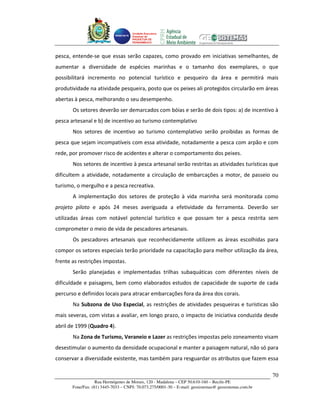 Unidade Executora
                                     Estadual do
                                     PRODETUR DE
                                     PERNAMBUCO




pesca, entende-se que essas serão capazes, como provado em iniciativas semelhantes, de
aumentar a diversidade de espécies marinhas e o tamanho dos exemplares, o que
possibilitará incremento no potencial turístico e pesqueiro da área e permitirá mais
produtividade na atividade pesqueira, posto que os peixes ali protegidos circularão em áreas
abertas à pesca, melhorando o seu desempenho.
       Os setores deverão ser demarcados com bóias e serão de dois tipos: a) de incentivo à
pesca artesanal e b) de incentivo ao turismo contemplativo
       Nos setores de incentivo ao turismo contemplativo serão proibidas as formas de
pesca que sejam incompatíveis com essa atividade, notadamente a pesca com arpão e com
rede, por promover risco de acidentes e alterar o comportamento dos peixes.
       Nos setores de incentivo à pesca artesanal serão restritas as atividades turísticas que
dificultem a atividade, notadamente a circulação de embarcações a motor, de passeio ou
turismo, o mergulho e a pesca recreativa.
       A implementação dos setores de proteção à vida marinha será monitorada como
projeto piloto e após 24 meses averiguada a efetividade da ferramenta. Deverão ser
utilizadas áreas com notável potencial turístico e que possam ter a pesca restrita sem
comprometer o meio de vida de pescadores artesanais.
       Os pescadores artesanais que reconhecidamente utilizem as áreas escolhidas para
compor os setores especiais terão prioridade na capacitação para melhor utilização da área,
frente as restrições impostas.
       Serão planejadas e implementadas trilhas subaquáticas com diferentes níveis de
dificuldade e paisagens, bem como elaborados estudos de capacidade de suporte de cada
percurso e definidos locais para atracar embarcações fora da área dos corais.
       Na Subzona de Uso Especial, as restrições de atividades pesqueiras e turísticas são
mais severas, com vistas a avaliar, em longo prazo, o impacto de iniciativa conduzida desde
abril de 1999 (Quadro 4).
       Na Zona de Turismo, Veraneio e Lazer as restrições impostas pelo zoneamento visam
desestimular o aumento da densidade ocupacional e manter a paisagem natural, não só para
conservar a diversidade existente, mas também para resguardar os atributos que fazem essa

                                                                                                       70
                   Rua Hermógenes de Morais, 120 - Madalena – CEP 50.610-160 – Recife-PE
       Fone/Fax: (81) 3445-7033 – CNPJ: 70.073.275/0001-30 – E-mail: geosistemas@ geosistemas.com.br
 