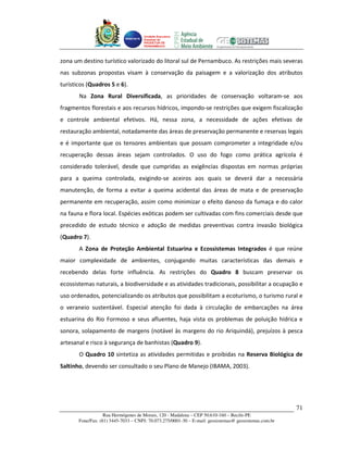 Unidade Executora
                                     Estadual do
                                     PRODETUR DE
                                     PERNAMBUCO




zona um destino turístico valorizado do litoral sul de Pernambuco. As restrições mais severas
nas subzonas propostas visam à conservação da paisagem e a valorização dos atributos
turísticos (Quadros 5 e 6).
       Na Zona Rural Diversificada, as prioridades de conservação voltaram-se aos
fragmentos florestais e aos recursos hídricos, impondo-se restrições que exigem fiscalização
e controle ambiental efetivos. Há, nessa zona, a necessidade de ações efetivas de
restauração ambiental, notadamente das áreas de preservação permanente e reservas legais
e é importante que os tensores ambientais que possam comprometer a integridade e/ou
recuperação dessas áreas sejam controlados. O uso do fogo como prática agrícola é
considerado tolerável, desde que cumpridas as exigências dispostas em normas próprias
para a queima controlada, exigindo-se aceiros aos quais se deverá dar a necessária
manutenção, de forma a evitar a queima acidental das áreas de mata e de preservação
permanente em recuperação, assim como minimizar o efeito danoso da fumaça e do calor
na fauna e flora local. Espécies exóticas podem ser cultivadas com fins comerciais desde que
precedido de estudo técnico e adoção de medidas preventivas contra invasão biológica
(Quadro 7).
       A Zona de Proteção Ambiental Estuarina e Ecossistemas Integrados é que reúne
maior complexidade de ambientes, conjugando muitas características das demais e
recebendo delas forte influência. As restrições do Quadro 8 buscam preservar os
ecossistemas naturais, a biodiversidade e as atividades tradicionais, possibilitar a ocupação e
uso ordenados, potencializando os atributos que possibilitam a ecoturismo, o turismo rural e
o veraneio sustentável. Especial atenção foi dada à circulação de embarcações na área
estuarina do Rio Formoso e seus afluentes, haja vista os problemas de poluição hídrica e
sonora, solapamento de margens (notável às margens do rio Ariquindá), prejuízos à pesca
artesanal e risco à segurança de banhistas (Quadro 9).
       O Quadro 10 sintetiza as atividades permitidas e proibidas na Reserva Biológica de
Saltinho, devendo ser consultado o seu Plano de Manejo (IBAMA, 2003).




                                                                                                       71
                   Rua Hermógenes de Morais, 120 - Madalena – CEP 50.610-160 – Recife-PE
       Fone/Fax: (81) 3445-7033 – CNPJ: 70.073.275/0001-30 – E-mail: geosistemas@ geosistemas.com.br
 