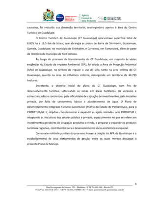 Unidade Executora
                                     Estadual do
                                     PRODETUR DE
                                     PERNAMBUCO




causados, foi reduzida sua dimensão territorial, restringindo-o apenas à área do Centro
Turístico de Guadalupe.
       O Centro Turístico de Guadalupe (CT Guadalupe) apresentava superfície total de
8.805 ha e 15,5 Km de litoral, que abrangia as praias de Barra de Sirinhaém, Guaiamum,
Gamela, Guadalupe, no município de Sirinhaém, e Carneiros, em Tamandaré, além de parte
do território do município de Rio Formoso.
       Ao longo do processo de licenciamento do CT Guadalupe, em resposta às várias
exigências do Estudo de Impacto Ambiental (EIA), foi criada a Área de Proteção Ambiental
(APA) de Guadalupe, no sentido de regular o uso do solo, tanto na área interna do CT
Guadalupe, quanto na área de influência indireta, abrangendo um território de 44.799
hectares.
       Entretanto, o objetivo inicial do plano do CT Guadalupe, com fins de
desenvolvimento turístico, setorizando as zonas em áreas hoteleiras, de veraneio e
comerciais, não se concretizou pela dificuldade de captação de investimentos, pela iniciativa
privada, por falta de saneamento básico e abastecimento de água. O Plano de
Desenvolvimento Integrado Turismo Sustentável (PDITS) do Estado de Pernambuco, para o
PRODETUR/NE II, objetiva complementar e expandir as ações iniciadas pelo PRODETUR I,
integrando as iniciativas dos setores público e privado, especialmente no que se refere aos
investimentos geradores de ocupação produtiva e renda, e preparar e expandir os produtos
turísticos regionais, contribuindo para o desenvolvimento sócio-econômico e espacial.
       Como externalidade positiva do processo, houve a criação da APA de Guadalupe e o
estabelecimento de seus instrumentos de gestão, entre os quais merece destaque o
presente Plano de Manejo.




                                                                                                       8
                   Rua Hermógenes de Morais, 120 - Madalena – CEP 50.610-160 – Recife-PE
       Fone/Fax: (81) 3445-7033 – CNPJ: 70.073.275/0001-30 – E-mail: geosistemas@ geosistemas.com.br
 