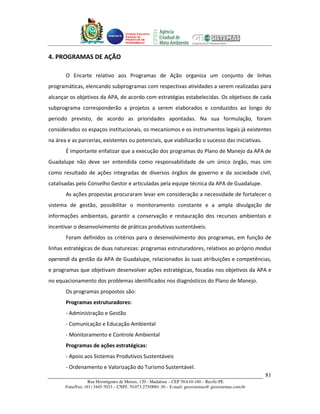 Unidade Executora
                                     Estadual do
                                     PRODETUR DE
                                     PERNAMBUCO




4. PROGRAMAS DE AÇÃO

       O Encarte relativo aos Programas de Ação organiza um conjunto de linhas
programáticas, elencando subprogramas com respectivas atividades a serem realizadas para
alcançar os objetivos da APA, de acordo com estratégias estabelecidas. Os objetivos de cada
subprograma corresponderão a projetos a serem elaborados e conduzidos ao longo do
período previsto, de acordo as prioridades apontadas. Na sua formulação, foram
considerados os espaços institucionais, os mecanismos e os instrumentos legais já existentes
na área e as parcerias, existentes ou potenciais, que viabilizarão o sucesso das iniciativas.
       É importante enfatizar que a execução dos programas do Plano de Manejo da APA de
Guadalupe não deve ser entendida como responsabilidade de um único órgão, mas sim
como resultado de ações integradas de diversos órgãos de governo e da sociedade civil,
catalisadas pelo Conselho Gestor e articuladas pela equipe técnica da APA de Guadalupe.
       As ações propostas procuraram levar em consideração a necessidade de fortalecer o
sistema de gestão, possibilitar o monitoramento constante e a ampla divulgação de
informações ambientais, garantir a conservação e restauração dos recursos ambientais e
incentivar o desenvolvimento de práticas produtivas sustentáveis.
       Foram definidos os critérios para o desenvolvimento dos programas, em função de
linhas estratégicas de duas naturezas: programas estruturadores, relativos ao próprio modus
operandi da gestão da APA de Guadalupe, relacionados às suas atribuições e competências,
e programas que objetivam desenvolver ações estratégicas, focadas nos objetivos da APA e
no equacionamento dos problemas identificados nos diagnósticos do Plano de Manejo.
       Os programas propostos são:
       Programas estruturadores:
       - Administração e Gestão
       - Comunicação e Educação Ambiental
       - Monitoramento e Controle Ambiental
       Programas de ações estratégicas:
       - Apoio aos Sistemas Produtivos Sustentáveis
       - Ordenamento e Valorização do Turismo Sustentável.
                                                                                                       81
                   Rua Hermógenes de Morais, 120 - Madalena – CEP 50.610-160 – Recife-PE
       Fone/Fax: (81) 3445-7033 – CNPJ: 70.073.275/0001-30 – E-mail: geosistemas@ geosistemas.com.br
 
