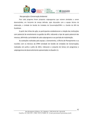 Unidade Executora
                                    Estadual do
                                    PRODETUR DE
                                    PERNAMBUCO




      - Recuperação e Conservação Ambiental
      Para cada programa foram propostos subprogramas que reúnem atividades a serem
desenvolvidas, em horizonte de tempo definido, após discussões com a equipe técnica de
elaboração, a Unidade de Gestão de Unidades de Conservação/CPRH e a Gestão da APA de
Guadalupe.
      A partir das linhas de ação, os participantes estabeleceram a relação das instituições
com potencial de envolvimento na gestão da APA, indicando o tipo de apoio potencial das
mesmas, definindo a prioridade de cada subprograma e seu período de implantação.
      As avaliações realizadas pela equipe, o Zoneamento, a Oficina de Planejamento e as
reuniões com os técnicos da CPRH (Unidade de Gestão de Unidades de Conservação),
realizadas em junho e julho de 2011, indicaram o conjunto de temas em programas e
subprogramas de desenvolvimento apresentados no Quadro 11.




                                                                                                      82
                  Rua Hermógenes de Morais, 120 - Madalena – CEP 50.610-160 – Recife-PE
      Fone/Fax: (81) 3445-7033 – CNPJ: 70.073.275/0001-30 – E-mail: geosistemas@ geosistemas.com.br
 