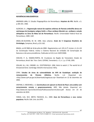 Unidade Executora
                                     Estadual do
                                     PRODETUR DE
                                     PERNAMBUCO




REFERÊNCIAS BIBLIOGRÁFICAS

ANDRADE-LIMA, D. Estudos fitogeográficos de Pernambuco. Arquivos do IPA. Recife. v.5.
p.305-341. 1960.

ALENCAR, A. L. Regeneração natural de espécies arbóreas de floresta ombrófila densa em
sub-bosque de Eucalyptus saligna Smith. e Pinus caribaea Morelet var. caribaea e estudo
alelopático na Zona da Mata Sul de Pernambuco. Recife: Universidade Federal Rural de
Pernambuco. 2009. 110f.

ARGEL-DE-OLIVEIRA, M. M. 1996. Aves urbanas. Anais do V Congresso Brasileiro de
Ornitologia, Campinas, Brasil, p.151-162.

BRASIL, Lei Nº 9985 de 18 de julho de 2000 - Regulamenta o art. 225, § 1o, incisos I, II, III e VII
da Constituição Federal, institui o Sistema Nacional de Unidades de Conservação da
Natureza e dá outras providências. Publicada no D.O.U em 19/07/2000.

COELHO, P. A.; RAMOS-PORTO, M. Crustáceos da Região de Tamandaré, Estado de
Pernambuco, Brasil. Bol. Técn. Cient. CEPENE, Tamandaré, v. 3, n. 1, p. 57-80, 1995.

COLLAR, N.J.; M.J. CROSBY; A.J. STATTERSFIELD. 1994. Birds to watch 2: The world list of
threatened birds. Cambridge: BirdLife Internacional. 407p.

CPRH. Estudos de áreas de vulnerabilidade da APA de Guadalupe: avaliação de
remanescentes     de     Floresta   Atlântica.    Recife,  n.d.  Disponível   em:
<http://www.cprh.pe.gov.br/downloads/vegetacao.zip> Download em 12 de dezembro de
2004.

CREPANI, E; MEDEIROS, J. S. Carcinicultura em apicum no litoral do Piauí: uma análise com
sensoriamento remoto e geoprocessamento. INPE, Não datada. Disponível em:
http://www.dsr.inpe.br/dsr/simeao/Publicacoes/Carcinicultura.pdf. Acesso em 23 de
setembro de 2010.

FARIAS, G.B.; M.C. BRITO; PACHECO, G.L. 2000. Aves de Pernambuco e seus nomes
populares. Recife: Edit. Univ. da UFPE.




                                                                                                       87
                   Rua Hermógenes de Morais, 120 - Madalena – CEP 50.610-160 – Recife-PE
       Fone/Fax: (81) 3445-7033 – CNPJ: 70.073.275/0001-30 – E-mail: geosistemas@ geosistemas.com.br
 