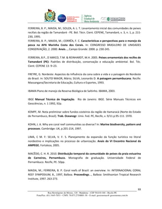 Unidade Executora
                                     Estadual do
                                     PRODETUR DE
                                     PERNAMBUCO




FERREIRA, B. P.; MAIDA, M.; SOUZA, A. L. T. Levantamento inicial das comunidades de peixes
recifais da região de Tamandaré - PE. Bol. Técn. Cient. CEPENE, Tamandaré, v. 3, n. 1, p. 211-
230, 1995.
FERREIRA, B. P.; MAIDA, M.; CORRÊA, F. C. Características e perspectivas para o manejo da
pesca na APA Marinha Costa dos Corais. In: CONGRESSO BRASILEIRO DE UNIDADES
CONSERVAÇÃO, 2. 2000. Anais..., Campo Grande: 2000. p. 230-245.

FERREIRA, B.P., D´AMICO, T.M. & REINHARDT, M.H. 2005. Peixes ornamentais dos recifes de
Tamandaré (PE): Padrões de distribuição, conservação e educação ambiental. Bol. Téc.
Cient. CEPENE 13: 9–23.

FREYRE, G. Nordeste: Aspectos da Influência da cana sobre a vida e a paisagem do Nordeste
do Brasil. In: SOUTO MAIOR, Mário; SILVA, Leonardo D. A paisagem pernambucana. Recife:
Massangana/Secretaria de Educação, Cultura e Esportes, 1993.

IBAMA Plano de manejo da Reserva Biológica de Saltinho. IBAMA, 2003.

IBGE Manual Técnico de Vegetação. Rio de Janeiro: IBGE. Série Manuais Técnicos em
Geociências, n. 1 1992, 92p.

KEMPF, M. Nota preliminar sobre fundos costeiros da região de Itamaracá (Norte do Estado
de Pernambuco, Brasil). Trab. Oceanogr. Univ. Fed. PE, Recife, v. 9/11.p.95-111. 1970.

KOHN, J. A. Why are coral reef communities so diverse? In: Marine biodiversity, pattern and
processes. Cambridge: UK, p.201-214, 1997.

LIMA, C M. F: SELVA, V. F. S. Planejamento da expansão da função turística no litoral
nordestino e implicações no processo de urbanização. Anais do VI Encontro Nacional da
AMPEGE. Fortaleza, 2005.

MACÊDO, C. H. R. 2010. Distribuição temporal da comunidade de peixes da praia estuarina
de Carneiros, Pernambuco. Monografia de graduação. Universidade Federal de
Pernambuco. Recife, PE. 50pp.

MAIDA, M.; FERREIRA, B. P. Coral reefs of Brazil: an overview. In: INTERNACIONAL CORAL
REEF SYMPOSIUM, 8., 1997, Balboa. Proceedings..., Balboa: Smithsonian Tropical Research
Institute, 1997. 263-273.


                                                                                                       88
                   Rua Hermógenes de Morais, 120 - Madalena – CEP 50.610-160 – Recife-PE
       Fone/Fax: (81) 3445-7033 – CNPJ: 70.073.275/0001-30 – E-mail: geosistemas@ geosistemas.com.br
 