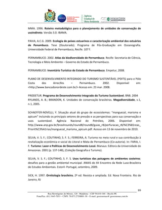 Unidade Executora
                                     Estadual do
                                     PRODETUR DE
                                     PERNAMBUCO




MMA. 1996. Roteiro metodológico para o planejamento de unidades de conservação de
usoindireto. Versão 3.0. IBAMA.

PAIVA, A.C.G. 2009. Ecologia de peixes estuarinos e caracterização ambiental dos estuários
de Penambuco. Tese (Doutorado). Programa de Pós-Graduação em Oceanografia.
Universidade Federal de Pernambuco, Recife. 107 f.

PERNAMBUCO. 2002. Atlas da biodiversidade de Pernambuco. Recife: Secretaria de Ciência,
Tecnologia e Meio Ambiente – Governo do Estado de Pernambuco.

PERNAMBUCO. Inventário Turístico do Estado de Pernambuco. Empetur, 2008.

PLANO DE DESENVOLVIMENTO INTEGRADO DO TURISMO SUSTENTÁVEL (PDITS) para o Pólo
Costa     dos     Arrecifes   –      Pernambuco.       2002.  Disponível em:
<http://www.bancodonordeste.com.br/> Acesso em: 23 mar. 2008.

PRODETUR. Programa de Desenvolvimento Integrado do Turismo Sustentável. BNB. 2004
RYLANDS, A. B.; BRANDON, K. Unidades de conservação brasileiras. Megadiversidade, v.1,
n.1, 2005.

SCHAEFFER-NOVELLI, Y. Situação atual do grupo de ecossistemas: “manguezal, marisma e
apicum” incluindo os principais vetores de pressão e as perspectivas para sua conservação e
usos sustentável. Agência Nacional do Petróleo, 2006. Disponível em:
http://www.anp.gov.br/brasilrounds/round8/round8/guias_r8/perfuracao_r8/%C3%81reas_
Priorit%C3%A1rias/manguezal_marisma_apicum.pdf. Acesso em 13 de novembro de 2010.

SELVA, V. S. F.; COUTINHO, S. F. S.; FERREIRA, A. Turismo no meio rural e sua contribuição à
revitalização econômica e social do Litoral e Mata de Pernambuco (Co-autoria). In: FARIA, I.
F. Turismo: Lazer e Políticas de Desenvolvimento Local. Manaus: Editora da Universidade do
Amazonas. 2001 (p. 137-148), (Coleção Geografia e Turismo).

SELVA, V. S. F.; COUTINHO, S. F. S. Usos turísticos das paisagens de ambientes costeiros:
desafios para a gestão ambiental municipal. ANAIS do XII Encontro da Rede Luso-Brasileira
de Estudos Ambientais. Estoril- Portugal, setembro, 2009.

SICK, H. 1997. Ornitologia brasileira. 2º ed. Revista e ampliada. Ed. Nova Fronteira. Rio de
Janeiro, RJ


                                                                                                       89
                   Rua Hermógenes de Morais, 120 - Madalena – CEP 50.610-160 – Recife-PE
       Fone/Fax: (81) 3445-7033 – CNPJ: 70.073.275/0001-30 – E-mail: geosistemas@ geosistemas.com.br
 