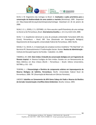 Unidade Executora
                                     Estadual do
                                     PRODETUR DE
                                     PERNAMBUCO




SILVA, S. M. Diagnóstico das restingas no Brasil. In: Avaliações e ações prioritárias para a
conservação da biodiversidade da zona costeira e marinha (Workshop). 1999. Disponível
em http://www.bdt.fat.org.br/workshop/costa/restinga/. Download em 26 de janeiro de
2006.

SILVA, S. S. L.; ZICKEL, C. S.; CESTARO, L.A. Flora vascular e perfil fisionômico de uma restinga
no litoral sul de Pernambuco, Brasil. Acta botanica brasilica. v. 22 n.4 p.1123-1135, 2008.

SILVA, T. A. Zooplâncton demersal na área de proteção ambientalde Tamandaré (APA dos
Corais), Pernambuco – Brasil. 89f. Tese (Doutorado em Oceanografia Biológica).
Departamento de Oceanografia ,Universidade Federal de Pernambuco. 2003. Recife.

SOUSA, P. G.; SELVA, V.; A implantação do complexo turístico imobiliário “The Reef Club” em
Barreiros-PE: Desenvolvimento X Trasformaçães Sociais. Rumos: Revista de Administração -
Instituto de Educação Superior da Paraíba – Cabedelo: n.6, 2009.

TABARELLI, M. 2000. Dois Irmãos: O desafio da conservação biológica em um fragmento de
floresta tropical. In: Reserva Ecológica de Dois Irmãos: Estudos em um Remanescente de
Mata Atlântica em Área Urbana (Recife – Pernambuco – Brasil). Editora Universitária,
SECTMA. p. 311 - 323.

TEIXEIRA, L. J. Fitossociologia e florística do componente arbóreo em topossequencia da
Reserva Biológica de Saltinho, Pernambuco. Recife: Universidade Federal Rural de
Pernambuco. 2009. 79f. (Dissertação de Mestrado em Ciências Florestais).

UNESCO. Subsídios ao Zoneamento da APA Gama Cabeça de Viado e Reserva da Biosfera
do Cerrado: Caracterização e Conflitos Sócio-Ambientais. Brasília: Unesco. 2003.




                                                                                                       90
                   Rua Hermógenes de Morais, 120 - Madalena – CEP 50.610-160 – Recife-PE
       Fone/Fax: (81) 3445-7033 – CNPJ: 70.073.275/0001-30 – E-mail: geosistemas@ geosistemas.com.br
 
