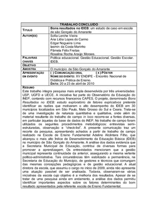 TRABALHO CONCLUIDO
                   Bons resultados no IDEB: um estudo de caso em escola
TITULO
                   de são Gonçalo do Amarante
AUTOR(ES)          Sofia Lerche Vieira
                   Ana Lídia Lopes do Carmo
                   Edgar Nogueira Lima
                   Iasmin da Costa Marinho
                   Pâmela Félix Freitas
                   Rosalina Rocha Araújo Moraes.
PALAVRAS           Política educacional. Gestão Educacional. Gestão Escolar.
CHAVES             IDEB.
OBJETIVO
AMOSTRA            O município de São Gonçalo do Amarante
APRESENTAÇÃO       ( ) COMUNICAÇÃO ORAL           ( X ) PÔSTER
EM EVENTO          NOME DO EVENTO: XV ENDIPE - Encontro Nacional de
                   Didática e Prática de Ensino.
                   DATA: 20 a 23 de abril de 2010
R ESUMO
Este trabalho integra pesquisa mais ampla desenvolvida por três universidades:
USP, UGFD e UECE. A iniciativa faz parte do Observatório da Educação do
INEP, contando com recursos financeiros CAPES. O projeto, denominado Bons
Resultados no IDEB: estudo exploratório de fatores explicativos pretende
identificar as razões que motivaram o alto desempenho do IDEB em 30
municípios localizados em São Paulo, Mato Grosso do Sul e Ceara. Trata-se
de uma investigação de natureza quantitativa e qualitativa, onde além do
material resultante do trabalho de campo in loco recorre-se a fontes diversas,
em particular àquelas da base de dados do INEP. No trabalho de campo foram
utilizados os seguintes procedimentos metodológicos: entrevistas semi-
estruturadas, observação e “check-list”. A presente comunicação traz um
recorte da pesquisa, apresentando achados a partir de trabalho de campo
realizado na Escola de Ensino Fundamental Adelino Alcântara Filho, que
alcançou o mais alto Índice de Desenvolvimento da Educação Básica (IDEB)
no município de São Gonçalo do Amarante. A análise dos dados evidencia que
a Secretaria Municipal de Educação, contribui de diversas formas para
promover a aprendizagem. Os entrevistados mencionam que a gestão
municipal representa continuidade da anterior, assegurando a mesma vertente
político-administrativa. Tais circunstâncias têm viabilizado a permanência, na
Secretaria de Educação do Município, de gestores e técnicos que comungam
das mesmas concepções pedagógicas e de gestão educacional. A atual
diretora da escola, que assumiu o cargo no início de 2009, ainda não apresenta
uma atuação passível de ser analisada. Todavia, observaram-se várias
iniciativas da escola cujo objetivo é a melhoria dos resultados. Apesar de se
tratar de uma pesquisa ainda em andamento, a análise dos dados permitiu
identificar importantes aspectos sobre os fatores determinantes do bom
resultado apresentados pela referente escola de Ensino Fundamental.
 
