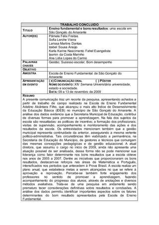 TRABALHO CONCLUIDO
                  Ensino fundamental e bons resultados: uma escola em
TITULO
                  São Gonçalo do Amarante
AUTOR(ES)         Pâmela Félix Freitas
                  Sofia Lerche Vieira
                  Larissa Martins Dantas
                  Izabel Sousa Araújo
                  Karla Karine Nascimento Fahel Evangelista
                  Iasmin da Costa Marinho
                  Ana Lídia Lopes do Carmo
PALAVRAS          Gestão; Sucesso escolar; Bom desempenho
CHAVES
OBJETIVO
AMOSTRA           Escola de Ensino Fundamental de São Gonçalo do
                  Amarante
APRESENTAÇÃO      ( X) COMUNICAÇÃO ORAL         ( ) PÔSTER
EM EVENTO         NOME DO EVENTO: XIV Semana Universitária universidade,
                  estado e sociedade.
                  DATA: 09 a 13 de novembro de 2009
R ESUMO
A presente comunicação traz um recorte da pesquisa, apresentando achados a
partir de trabalho de campo realizado na Escola de Ensino Fundamental
Adelino Alcântara Filho, que alcançou o mais alto Índice de Desenvolvimento
da Educação Básica (IDEB) no município de São Gonçalo do Amarante. A
análise dos dados evidencia que a Secretaria Municipal de Educação, contribui
de diversas formas para promover a aprendizagem. Na fala dos sujeitos da
escola são ressaltadas: as políticas de incentivo; a formação dos profissionais;
visitas de supervisão, acompanhamento e monitoramento das ações e dos
resultados da escola. Os entrevistados mencionam também que a gestão
municipal representa continuidade da anterior, assegurando a mesma vertente
político-administrativa. Tais circunstâncias têm viabilizado a permanência, na
Secretaria de Educação do Município, de gestores e técnicos que comungam
das mesmas concepções pedagógicas e de gestão educacional. A atual
diretora, que assumiu o cargo no início de 2009, ainda não apresenta uma
atuação possível de ser analisada, dessa forma não se pode mencionar sua
liderança como fator determinante nos bons resultados que a escola obteve
nos anos de 2005 a 2007. Dentre as iniciativas que proporcionaram os bons
resultados, destacam-se reforços nas áreas de Matemática e Português,
intensificados nos períodos que antecedem à Prova Brasil. A escola realiza um
plano anual, que estabelece metas a serem alcançadas no que se refere à
aprovação e reprovação. Percebe-se também forte engajamento dos
professores     no     sentido   de promover a aprendizagem, fazendo
acompanhamento do progresso dos alunos, através de anotações e diversos
métodos avaliativos. Trata-se de uma pesquisa em andamento sendo
prematuro tecer considerações definitivas sobre resultados e conclusões. A
análise dos dados permitiu identificar importantes aspectos sobre os fatores
determinantes do bom resultado apresentados pela Escola de Ensino
Fundamental.
 