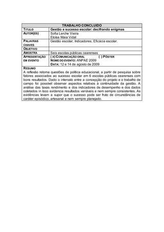 TRABALHO CONCLUIDO
TITULO            Gestão e sucesso escolar: decifrando enigmas
AUTOR(ES)         Sofia Lerche Vieira
                  Eloísa Maia Vidal
PALAVRAS          Gestão escolar; Indicadores; Eficácia escolar.
CHAVES
OBJETIVO
AMOSTRA           Seis escolas públicas cearenses
APRESENTAÇÃO      ( X) COMUNICAÇÃO ORAL           ( ) PÔSTER
EM EVENTO         NOME DO EVENTO: ANPAE 2009
                  DATA: 12 e 14 de agosto de 2009
R ESUMO
A reflexão retoma questões de política educacional, a partir de pesquisa sobre
fatores associados ao sucesso escolar em 6 escolas públicas cearenses com
bons resultados. Dado o intervalo entre a concepção do projeto e o trabalho de
campo foi possível observar aspectos relativos à continuidade da gestão. A
análise das taxas rendimento e dos indicadores de desempenho e dos dados
coletados in loco evidencia resultados variáveis e nem sempre consistentes. As
evidências levam a supor que o sucesso pode ser fruto de circunstâncias de
caráter episódico, artesanal e nem sempre planejado.
 