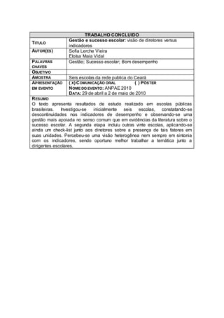 TRABALHO CONCLUIDO
                 Gestão e sucesso escolar: visão de diretores versus
TITULO
                 indicadores
AUTOR(ES)        Sofia Lerche Vieira
                 Eloísa Maia Vidal
PALAVRAS         Gestão; Sucesso escolar; Bom desempenho
CHAVES
OBJETIVO
AMOSTRA          Seis escolas da rede publica do Ceará
APRESENTAÇÃO     ( X) COMUNICAÇÃO ORAL           ( ) PÔSTER
EM EVENTO        NOME DO EVENTO: ANPAE 2010
                 DATA: 29 de abril a 2 de maio de 2010
R ESUMO
O texto apresenta resultados de estudo realizado em escolas públicas
brasileiras.  Investigou-se  inicialmente   seis   escolas, constatando-se
descontinuidades nos indicadores de desempenho e observando-se uma
gestão mais apoiada no senso comum que em evidências da literatura sobre o
sucesso escolar. A segunda etapa incluiu outras vinte escolas, aplicando-se
ainda um check-list junto aos diretores sobre a presença de tais fatores em
suas unidades. Percebeu-se uma visão heterogênea nem sempre em sintonia
com os indicadores, sendo oportuno melhor trabalhar a temática junto a
dirigentes escolares.
 