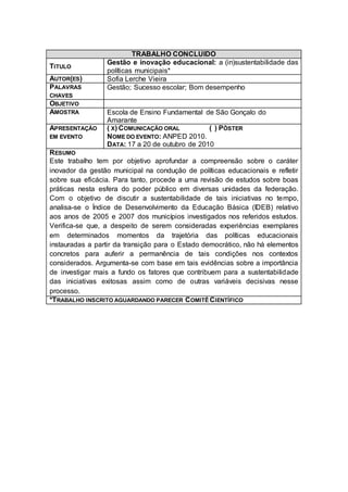 TRABALHO CONCLUIDO
                 Gestão e inovação educacional: a (in)sustentabilidade das
TITULO
                 políticas municipais*
AUTOR(ES)        Sofia Lerche Vieira
PALAVRAS         Gestão; Sucesso escolar; Bom desempenho
CHAVES
OBJETIVO
AMOSTRA          Escola de Ensino Fundamental de São Gonçalo do
                 Amarante
APRESENTAÇÃO     ( X) COMUNICAÇÃO ORAL          ( ) PÔSTER
EM EVENTO        NOME DO EVENTO: ANPED 2010.
                 DATA: 17 a 20 de outubro de 2010
R ESUMO
Este trabalho tem por objetivo aprofundar a compreensão sobre o caráter
inovador da gestão municipal na condução de políticas educacionais e refletir
sobre sua eficácia. Para tanto, procede a uma revisão de estudos sobre boas
práticas nesta esfera do poder público em diversas unidades da federação.
Com o objetivo de discutir a sustentabilidade de tais iniciativas no tempo,
analisa-se o Índice de Desenvolvimento da Educação Básica (IDEB) relativo
aos anos de 2005 e 2007 dos municípios investigados nos referidos estudos.
Verifica-se que, a despeito de serem consideradas experiências exemplares
em determinados momentos da trajetória das políticas educacionais
instauradas a partir da transição para o Estado democrático, não há elementos
concretos para auferir a permanência de tais condições nos contextos
considerados. Argumenta-se com base em tais evidências sobre a importância
de investigar mais a fundo os fatores que contribuem para a sustentabilidade
das iniciativas exitosas assim como de outras variáveis decisivas nesse
processo.
*TRABALHO INSCRITO AGUARDANDO PARECER COMITÊ C IENTÍFICO
 