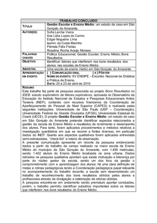 TRABALHO CONCLUIDO
                 Gestão Escolar e Ensino Médio: um estudo de caso em São
TITULO
                 Gonçalo do Amarante.
AUTOR(ES)        Sofia Lerche Vieira
                 Ana Lídia Lopes do Carmo
                 Edgar Nogueira Lima
                 Iasmin da Costa Marinho
                 Pâmela Félix Freitas
                 Rosalina Rocha Araújo Moraes.
PALAVRAS         Política Educacional; Gestão Escolar; Ensino Médio; Bons
CHAVES           Resultados.
OBJETIVO         Identificar fatores que interferem nos bons resultados dos
                 alunos nas escolas de Ensino Médio.
AMOSTRA          Uma escola de ensino médio em São Gonçalo do Amarante
APRESENTAÇÃO     ( ) COMUNICAÇÃO ORAL              ( X ) PÔSTER
EM EVENTO        NOME DO EVENTO: XV ENDIPE - Encontro Nacional de Didática
                 e Prática de Ensino.
                 DATA: 20 a 23 de abril de 2010
R ESUMO
Este trabalho faz parte de pesquisa associada ao projeto Bons Resultados no
IDEB: estudo exploratório de fatores explicativos, aprovada no Observatório da
Educação do Instituto Nacional de Estudos e Pesquisas Educacionais Anísio
Teixeira (INEP), contando com recursos financeiros da Coordenação de
Aperfeiçoamento de Pessoal de Nível Superior (CAPES) e realizada pelas
seguintes instituições: Universidade de São Paulo (USP – Coordenação);
Universidade Federal da Grande Dourados (UFGD); Universidade Estadual do
Ceará (UECE). O projeto Gestão Escolar e Ensino Médio: um estudo de caso
em São Gonçalo do Amarante pretende identificar aspectos relacionados a
gestão da escola de Ensino Médio e resultados de rendimento e desempenho
dos alunos. Para tanto, foram aplicados procedimentos e métodos relativos a
investigação quantitativa em que se recorre a fontes diversas, em particular
dados do INEP. Quanto aos aspectos qualitativos foram aplicadas entrevistas
semi-estruturadas, “check-list” e roteiro de observação.
A presente comunicação apresenta um recorte da pesquisa evidenciando
dados a partir de trabalho de campo realizado na maior escola de Ensino
Médio do município de São Gonçalo do Amarante, com 1.490 matriculas,
sendo 1.402 alunos do Ensino Médio localizada na zona urbana. Dados
retirados na pesquisa qualitativa apontam que existe motivação e liderança por
parte do núcleo gestor da escola, sendo um dos foco da gestão o
comprometimento com a aprendizagem dos alunos; há uma clara definição de
metas e rotinas pedagógicas tendo a Coordenação pedagógica papel relevante
no acompanhamento do trabalho docente; a escola vem desenvolvendo um
trabalho de reconhecimento dos bons resultados obtidos pelos alunos e
profissionais através de divulgação e celebração de vitórias obtidas.
A pesquisa encontra-se em andamento sendo prematuro apontar conclusões,
porém, o trabalho permitiu identificar subsídios importantes sobre os fatores
que interferem nos bons resultados do Ensino Médio.
 