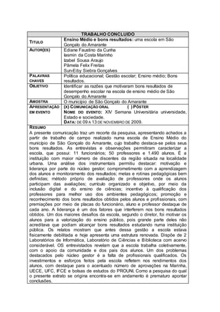 TRABALHO CONCLUIDO
                Ensino Médio e bons resultados: uma escola em São
TITULO
                Gonçalo do Amarante
AUTOR(ES)       Ediane Faustino da Cunha
                Iasmin da Costa Marinho
                Izabel Sousa Araujo
                Pâmela Felix Freitas
                Sun-Eiby Siebra Gonçalves
PALAVRAS        Política educacional; Gestão escolar; Ensino médio; Bons
CHAVES          resultados.
OBJETIVO        Identificar as razões que motivaram bons resultados de
                desempenho escolar na escola de ensino médio de São
                Gonçalo do Amarante
AMOSTRA         O município de São Gonçalo do Amarante
APRESENTAÇÃO    (X) COMUNICAÇÃO ORAL             ( ) PÔSTER
EM EVENTO       NOME DO EVENTO: XIV Semana Universitária universidade,
                Estado e sociedade.
                DATA: DE 09 A 13 DE NOVEMBRO DE 2009.
RESUMO
A presente comunicação traz um recorte da pesquisa, apresentando achados a
partir de trabalho de campo realizado numa escola de Ensino Médio do
município de São Gonçalo do Amarante, cujo trabalho destaca-se pelos seus
bons resultados. As entrevistas e observações permitiram caracterizar a
escola, que possui: 11 funcionários; 50 professores e 1.490 alunos. É a
instituição com maior número de discentes da região situada na localidade
urbana. Uma análise dos instrumentais permitiu destacar: motivação e
liderança por parte do núcleo gestor; comprometimento com a aprendizagem
dos alunos e monitoramento dos resultados; metas e rotinas pedagógicas bem
definidas; método próprio de avaliação de professores onde os alunos
participam das avaliações; currículo organizado e objetivo, por meio da
inclusão digital e do ensino de ciências; incentivo à qualificação dos
professores para melhor uso dos ambientes pedagógicos; promoção e
reconhecimento dos bons resultados obtidos pelos alunos e profissionais, com
premiações por meio de placas do funcionário, aluno e professor destaque de
cada ano. A liderança é um dos fatores que interferem nos bons resultados
obtidos. Um dos maiores desafios da escola, segundo o diretor, foi motivar os
alunos para a valorização do ensino público, pois grande parte deles não
acreditava que podiam alcançar bons resultados estudando numa instituição
pública. Os relatos mostram que antes dessa gestão a escola estava
fisicamente debilitada e hoje apresenta uma estrutura renovada. Dispõe de 2
Laboratórios de Informática, Laboratório de Ciências e Biblioteca com acervo
considerável. OS entrevistados revelam que a escola trabalha coletivamente,
com o apoio da comunidade e dos pais dos alunos. Um dos problemas
destacados pelo núcleo gestor é a falta de profissionais qualificados. Os
investimentos e esforços feitos pela escola refletem nos rendimentos dos
alunos, com destaque para o acentuado número de aprovações na Marinha,
UECE, UFC, IFCE e bolsas de estudos do PROUNI. Como a pesquisa do qual
o presente extrato se origina encontra-se em andamento é prematuro apontar
conclusões.
 