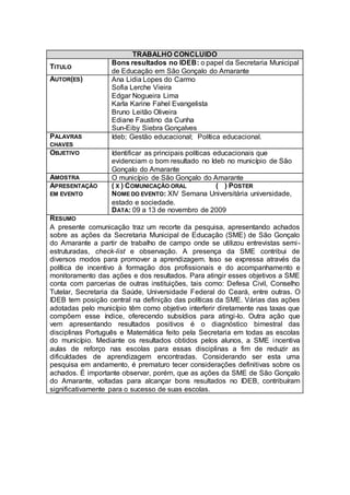 TRABALHO CONCLUIDO
                   Bons resultados no IDEB: o papel da Secretaria Municipal
TITULO
                   de Educação em São Gonçalo do Amarante
AUTOR(ES)          Ana Lidia Lopes do Carmo
                   Sofia Lerche Vieira
                   Edgar Nogueira Lima
                   Karla Karine Fahel Evangelista
                   Bruno Leitão Oliveira
                   Ediane Faustino da Cunha
                   Sun-Eiby Siebra Gonçalves
PALAVRAS           Ideb; Gestão educacional; Política educacional.
CHAVES
OBJETIVO           Identificar as principais políticas educacionais que
                   evidenciam o bom resultado no Ideb no município de São
                   Gonçalo do Amarante
AMOSTRA            O município de São Gonçalo do Amarante
APRESENTAÇÃO       ( X ) COMUNICAÇÃO ORAL               ( ) POSTER
EM EVENTO          NOME DO EVENTO: XIV Semana Universitária universidade,
                   estado e sociedade.
                   DATA: 09 a 13 de novembro de 2009
R ESUMO
A presente comunicação traz um recorte da pesquisa, apresentando achados
sobre as ações da Secretaria Municipal de Educação (SME) de São Gonçalo
do Amarante a partir de trabalho de campo onde se utilizou entrevistas semi -
estruturadas, check-list e observação. A presença da SME contribui de
diversos modos para promover a aprendizagem. Isso se expressa através da
política de incentivo à formação dos profissionais e do acompanhamento e
monitoramento das ações e dos resultados. Para atingir esses objetivos a SME
conta com parcerias de outras instituições, tais como: Defesa Civil, Conselho
Tutelar, Secretaria da Saúde, Universidade Federal do Ceará, entre outras. O
IDEB tem posição central na definição das políticas da SME. Várias das ações
adotadas pelo município têm como objetivo interferir diretamente nas taxas que
compõem esse índice, oferecendo subsídios para atingi-lo. Outra ação que
vem apresentando resultados positivos é o diagnóstico bimestral das
disciplinas Português e Matemática feito pela Secretaria em todas as escolas
do município. Mediante os resultados obtidos pelos alunos, a SME incentiva
aulas de reforço nas escolas para essas disciplinas a fim de reduzir as
dificuldades de aprendizagem encontradas. Considerando ser esta uma
pesquisa em andamento, é prematuro tecer considerações definitivas sobre os
achados. É importante observar, porém, que as ações da SME de São Gonçalo
do Amarante, voltadas para alcançar bons resultados no IDEB, contribuíram
significativamente para o sucesso de suas escolas.
 