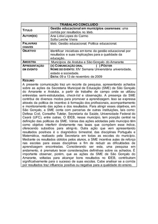 TRABALHO CONCLUIDO
                   Gestão educacional em municípios cearenses: uma
TITULO
                   corrida por resultados no Ideb.
AUTOR(ES)          Ana Lidia Lopes do Carmo
                   Sofia Lerche Vieira
PALAVRAS           Ideb; Gestão educacional; Política educacional.
CHAVES
OBJETIVO           Identificar iniciativas em torno da gestão educacional por
                   resultados e suas implicações para a qualidade da
                   educação.
AMOSTRA             Municípios de Aratuba e São Gonçalo do Amarante
APRESENTAÇÃO       (X) COMUNICAÇÃO ORAL               ( ) PÔSTER
EM EVENTO          NOME DO EVENTO: XIV Semana Universitária universidade,
                   estado e sociedade.
                   DATA: 09 a 13 de novembro de 2009
R ESUMO
A presente comunicação traz um recorte da pesquisa, apresentando achados
sobre as ações da Secretaria Municipal de Educação (SME) de São Gonçalo
do Amarante e Aratuba, a partir de trabalho de campo onde se utilizou
entrevistas semi-estruturadas, check-list e observação. A presença da SME
contribui de diversos modos para promover a aprendizagem. Isso se expressa
através da política de incentivo à formação dos profissionais, acompanhamento
e monitoramento das ações e dos resultados. Para atingir esses objetivos, em
São Gonçalo, a SME conta com parcerias de outras instituições, tais como:
Defesa Civil, Conselho Tutelar, Secretaria da Saúde, Universidade Federal do
Ceará (UFC), entre outras. O IDEB, nesse município, tem posição central na
definição das políticas da SME. Várias das ações adotadas pelo município têm
como objetivo interferir diretamente nas taxas que compõem esse índice,
oferecendo subsídios para atingi-lo. Outra ação que vem apresentando
resultados positivos é o diagnóstico bimestral, das disciplinas Português e
Matemática, realizado pela Secretaria em todas as escolas do município.
Mediante os resultados obtidos pelos alunos, a SME incentiva aulas de reforço
nas escolas para essas disciplinas a fim de reduzir as dificuldades de
aprendizagem encontradas. Considerando ser esta, uma pesquisa em
andamento, é prematuro tecer considerações definitivas sobre os achados. É
importante observar, porém, que as ações da SME de São Gonçalo do
Amarante, voltadas para alcançar bons resultados no IDEB, contribuíram
significativamente para o sucesso de suas escolas. Cabe analisar se a corrida
por resultados traz influencia positiva ou negativa para a qualidade do ensino.
 