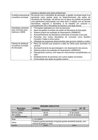 estudos e debates para estes profissionais.
A política educacional         De acordo com a secretária de educação, a gestão municipal atual é se
na política municipal          apresenta como grande apoio ao desenvolvimento das ações da
                               Secretaria de Educação, ela afirma que na figura da prefeita se percebe
                               uma significativa preocupação com essa área. A relação com as demais
                               Secretarias, segundo a secretária, é de trabalho em conjunto e,
                               principalmente com a Secretária da Saúde e a da Ação Social.
Estratégias adotadas           • Formações realizadas por meio de parcerias;
pelo município para            • Apoio da gestão municipal nas ações da Secretaria de Educação.
melhorar o IDEB                • Sistema próprio de avaliação do desempenho (SISMAVE)
                               • Acompanhamento da Secretaria juntamente as escolas e aos pais.
                               • Parcerias com outras Secretarias do município como também
                                   Conselho Tutelar e entre outros.
                               • Utilização de programas desenvolvidos pelo governo (estado e união)
Fatores de destaque            • Plano de Carreira que preserva a idéia de mérito para ascensão na
na política municipal              carreira;
de educação                    • Acompanhamento da aprendizagem e do desempenho dos alunos;
                               • Sistema próprio de avaliação do desempenho (SISMAVE);
                               • Planejamento contínuo com base em instrumentos compartilhados na
                                   rede;
                               • Estabelecimento de parcerias com outros órgãos municipais;
                               • Continuidade das ações da gestão anterior.




                                          RESUMO EXECUTIVO
         Município              SOBRAL                                                     UF: CE
            Indicadores                    Ranking Estado                       Ranking

IDH-M (2006)                                  59,33                          3º do Ceará
IDH (2000)                                    0,699                        3.015º do Brasil
      Geografia e Demografia

Área                            2.122,99KM²
                                Tropical quente semiárido e tropical quente semiárido brando, com
Clima
                                chuvas de janeiro a maio.
População                                     Absoluto                          Relativo
 