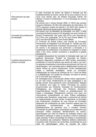 A rede municipal de ensino de Sobral é formada por 60
                             estabelecimentos de ensino, sendo 36 na zona urbana e 24 na
Infra-instrutora da rede     zona rural. Dentre elas, 50 ofertam Educação Infantil, 40
escolar                      ofertam o Ensino Fundamental e 17 com Educação de Jovens
                             e Adultos.
                             De acordo com o Censo Escolar 2008, 31 (52%) das escolas
                             possuem biblioteca, 05 (8%) têm laboratório de informática, 22
                             (37%) possuem quadra de esporte e 33 (55%) têm acesso à
                             internet. Nenhuma escola possui laboratório de ciências.
                             De acordo com do Ministério da Educação, em 2007, a rede
                             municipal de Sobral possuía 418 docentes nos anos iniciais do
Formação dos profissionais   Ensino Fundamental, dos quais 339 (81%) com licenciatura;
de educação                  32 (7,6%) com graduação; 24 (5,7%) com Ensino Médio, 21
                             (5%) com Normal Médio e 2 sem Ensino Médio.
                             O município de Sobral possui uma Escola de Formação
                             Permanente do Magistério (Lei Municipal N° 732/06) que tem
                             por finalidade desenvolver processos educacionais no campo
                             do ensino e da pesquisa que promovam a formação e a
                             qualificação de professores e servidores do magistério e áreas
                             afins, b em como, prestar consultoria e assessoria à gestão
                             educacional.
                             A gestão educacional do município é orientada pelo que os
                             gestores denominam “Projeto” de Educação de Sobral.
A política educacional na    Pesquisa diagnóstica realizada em 2000 revelou acentuados
política municipal           problemas no nível de leituras dos alunos da rede e, por isso,
                             os gestores implantaram uma política educacional com foco na
                             aprendizagem, com prioridade para a alfabetização durante as
                             séries iniciais do ensino fundamental. Foram estabelecidas
                             metas e definidas estratégias, sendo as principais:
                             Alfabetização do conjunto de crianças de 6 e 7 anos de idade
                             e a Alfabetização, em caráter de correção, de todos os alunos
                             de 2ª à 6ª série que sabiam ler.
                             As estratégias para a consecução destas metas organizaram-
                             se em dois eixos: fortalecimento da ação pedagógica e da
                             gestão escolar. Esta apresenta como características: Seleção
                             de Diretores com base no mérito; Formação em serviço
                             proporcionada aos Diretores; Indicação de Coordenadores
                             Pedagógicos por indicação dos Diretores Escolares;
                             Superintendência Escolar; Prática no estabelecimento de
                             metas e estratégias; Planejamento contínuo com base em
                             instrumentos compartilhados na rede; Prática pedagógica
                             orientada pela Secretaria, preservada a autonomia da escola
                             na implementação de suas rotinas; Investimento na formação
                             dos Professores; Existência de uma Escola de Formação
                             destinada aos professores da rede; Incentivo salarial para os
                             professores,       prioritariamente    os      alfabetizadores;
                             Estabelecimento de parcerias com a iniciativa privada;
                             Concessão de gratificações e premiações aos professores que
                             alcançam metas propostas; Monitoramento do ensino-
                             aprendizagem por meio de sistema de avaliação externo (da
                             Secretaria, destinado a todas as escolas) e interno (realizado
                             pelas escolas); Prática consolidada de análise e compreensão
                             dos resultados das avaliações; Materiais didáticos elaborados
                             na própria rede; Parceria com as famílias; Constituição de uma
                             rede de aprendizagem entre as escolas da rede;
 