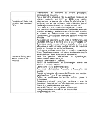Fortalecimento da autonomia da escola: pedagógica,
                            administrativa e financeira.
                            Para o Secretário tais ações não são pontuais, retratando os
                            esforços realizados em 2007 ou 2005, mas revelam
Estratégias adotadas pelo   principalmente o alcance da política de alfabetização do
município para melhorar o   município, “pois se você retroagir o menino do quinto ano em
IDEB                        2005 era justamente o menino do primeiro ano em 2002”.
                            O foco no 5º ano, que é um ano estratégico para o IDEB.
                            E as demais ações implementadas regularmente no município:
                            formação em serviço, material didático estruturado, aumento
                            do número de coordenadores nas escolas, autonomia
                            (administrativa, pedagógica e financeira) escolar e metas bem
                            definidas.
                            A assessora da Secretaria aponta ainda: o monitoramento dos
                            resultados do SAEB e da Prova Brasil e sua divulgação com
                            Diretores, professores, pais e alunos; a relação próxima entre
                            a Secretaria e os Diretores de escolas; controle da frequência
                            escolar e a formação em serviço de Diretores.
                            Continuidade político-administrativa no município: a existência
                            de um “Projeto educacional” que orienta o estabelecimento de
                            metas, objetivos, ações e estratégias na Secretaria.
Fatores de destaque na      Foco das políticas educacionais na aprendizagem,
política municipal de       prioritariamente na Alfabetização.
educação                    Seleção Meritocrática de Diretores;
                            Política de monitoramento da aprendizagem através das
                            Avaliações Externa e Internas.
                            Liderança na pessoa do Diretor Escolar.
                            Autonomias Administrativa, Financeira e Pedagógica nas
                            escolas.
                            Relação estreita entre a Secretaria de Educação e as escolas.
                            Investimento na Formação dos professores.
                            Política de gratificação às escolas (núcleo gestor e
                            professores).
                            Fortalecimento da ação pedagógica, viabilizada por meio da
                            qualificação do tempo escolar, estabelecimento das rotinas de
                            sala de aula, material didático estruturado.
                            Educação como um “valor agregado” no município.
                            Planejamento contínuo com base em instrumentos
                            compartilhados na rede.
 