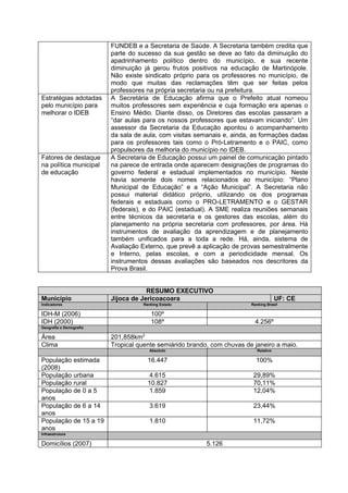 FUNDEB e a Secretaria de Saúde. A Secretaria também credita que
                         parte do sucesso da sua gestão se deve ao fato da diminuição do
                         apadrinhamento político dentro do município, e sua recente
                         diminuição já gerou frutos positivos na educação de Martinópole.
                         Não existe sindicato próprio para os professores no município, de
                         modo que muitas das reclamações têm que ser feitas pelos
                         professores na própria secretaria ou na prefeitura.
Estratégias adotadas     A Secretária de Educação afirma que o Prefeito atual nomeou
pelo município para      muitos professores sem experiência e cuja formação era apenas o
melhorar o IDEB          Ensino Médio. Diante disso, os Diretores das escolas passaram a
                         “dar aulas para os nossos professores que estavam iniciando”. Um
                         assessor da Secretaria da Educação apontou o acompanhamento
                         da sala de aula, com visitas semanais e, ainda, as formações dadas
                         para os professores tais como o Pró-Letramento e o PAIC, como
                         propulsores da melhoria do município no IDEB.
Fatores de destaque      A Secretaria de Educação possui um painel de comunicação pintado
na política municipal    na parece de entrada onde aparecem designações de programas do
de educação              governo federal e estadual implementados no município. Neste
                         havia somente dois nomes relacionados ao município: “Plano
                         Municipal de Educação” e a “Ação Municipal”. A Secretaria não
                         possui material didático próprio, utilizando os dos programas
                         federais e estaduais como o PRO-LETRAMENTO e o GESTAR
                         (federais), e do PAIC (estadual). A SME realiza reuniões semanais
                         entre técnicos da secretaria e os gestores das escolas, além do
                         planejamento na própria secretaria com professores, por área. Há
                         instrumentos de avaliação da aprendizagem e de planejamento
                         também unificados para a toda a rede. Há, ainda, sistema de
                         Avaliação Externo, que prevê a aplicação de provas semestralmente
                         e Interno, pelas escolas, e com a periodicidade mensal. Os
                         instrumentos dessas avaliações são baseados nos descritores da
                         Prova Brasil.


                                     RESUMO EXECUTIVO
Município                Jijoca de Jericoacoara                                       UF: CE
Indicadores                        Ranking Estado                       Ranking Brasil

IDH-M (2006)                          100º
IDH (2000)                            108º                                4.256º
Geografia e Demografia

Área                     201,858km2
Clima                    Tropical quente semiárido brando, com chuvas de janeiro a maio.
                                      Absoluto                             Relativo

População estimada                   16.447                               100%
(2008)
População urbana                     4.615                               29,89%
População rural                      10.827                              70,11%
População de 0 a 5                   1.859                               12,04%
anos
População de 6 a 14                   3.619                              23,44%
anos
População de 15 a 19                  1.810                              11,72%
anos
Infraestrutura

Domicílios (2007)                                        5.126
 