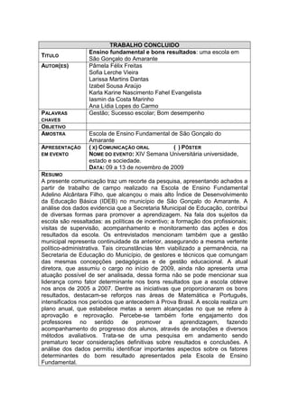 TRABALHO CONCLUIDO
                  Ensino fundamental e bons resultados: uma escola em
TITULO
                  São Gonçalo do Amarante
AUTOR(ES)         Pâmela Félix Freitas
                  Sofia Lerche Vieira
                  Larissa Martins Dantas
                  Izabel Sousa Araújo
                  Karla Karine Nascimento Fahel Evangelista
                  Iasmin da Costa Marinho
                  Ana Lídia Lopes do Carmo
PALAVRAS          Gestão; Sucesso escolar; Bom desempenho
CHAVES
OBJETIVO
AMOSTRA           Escola de Ensino Fundamental de São Gonçalo do
                  Amarante
APRESENTAÇÃO      ( X) COMUNICAÇÃO ORAL         ( ) PÔSTER
EM EVENTO         NOME DO EVENTO: XIV Semana Universitária universidade,
                  estado e sociedade.
                  DATA: 09 a 13 de novembro de 2009
RESUMO
A presente comunicação traz um recorte da pesquisa, apresentando achados a
partir de trabalho de campo realizado na Escola de Ensino Fundamental
Adelino Alcântara Filho, que alcançou o mais alto Índice de Desenvolvimento
da Educação Básica (IDEB) no município de São Gonçalo do Amarante. A
análise dos dados evidencia que a Secretaria Municipal de Educação, contribui
de diversas formas para promover a aprendizagem. Na fala dos sujeitos da
escola são ressaltadas: as políticas de incentivo; a formação dos profissionais;
visitas de supervisão, acompanhamento e monitoramento das ações e dos
resultados da escola. Os entrevistados mencionam também que a gestão
municipal representa continuidade da anterior, assegurando a mesma vertente
político-administrativa. Tais circunstâncias têm viabilizado a permanência, na
Secretaria de Educação do Município, de gestores e técnicos que comungam
das mesmas concepções pedagógicas e de gestão educacional. A atual
diretora, que assumiu o cargo no início de 2009, ainda não apresenta uma
atuação possível de ser analisada, dessa forma não se pode mencionar sua
liderança como fator determinante nos bons resultados que a escola obteve
nos anos de 2005 a 2007. Dentre as iniciativas que proporcionaram os bons
resultados, destacam-se reforços nas áreas de Matemática e Português,
intensificados nos períodos que antecedem à Prova Brasil. A escola realiza um
plano anual, que estabelece metas a serem alcançadas no que se refere à
aprovação e reprovação. Percebe-se também forte engajamento dos
professores no sentido de promover a aprendizagem, fazendo
acompanhamento do progresso dos alunos, através de anotações e diversos
métodos avaliativos. Trata-se de uma pesquisa em andamento sendo
prematuro tecer considerações definitivas sobre resultados e conclusões. A
análise dos dados permitiu identificar importantes aspectos sobre os fatores
determinantes do bom resultado apresentados pela Escola de Ensino
Fundamental.
 
